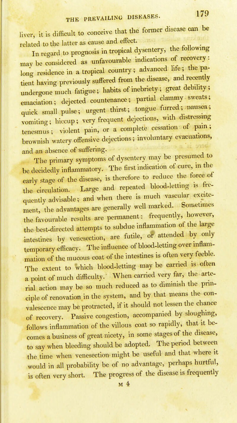 17Q THE PREVAILING DISEASES. l'*' liver, it is difficult to conceive that the former disease can be related to the latter as cause and effect. In vecravd to prognosis in tropical dysentery, the following mavbe considered as unfavourable indications of recovery: long residence in a tropical country; advanced life; the pa- tient having previously suffered from the disease, and recently undergone much fatigue; habits of inebriety; great debility; emaciation; dejected countenance; partial clammy sweats; quick small pulse; urgent thirst; tongue furred; nausea; vomiting; hiccup; very frequent dejections, with distressmg tenesmus; violent pain, or a complete cessation of pam; brownish watery offensive dejections; involuntary evacuations, and an absence of suffering. The primary symptoms of dysentery may be presumed to be decidedly inflammatory. The first indication of cure in the early stage of the disease, is therefore to reduce the force of the circulation. Large and repeated blood-letting is fre- quently advisable; and when there is much vascular excite- ment, the advantages are generally weU marked. Sometimes the favourable results are permanent: frequently, however, thebest-directed attempts to subdue inflammation of the large intestines by venesection, are futile, o!' attended by only temporary efficacy. The influence of blood-letting over inflam- mation of the mucous coat of the intestines is often very feeble. The extent to which blood-letting may be earned is often a point of much difficulty. When carried very far, the arte- rial action may be so much reduced as to diminish the prin- ciple of renovation in the system, and by that means the con- valescence may be protracted, if it should not lessen the chance of recovery. Passive congestion, accompanied by sloughmg, follows inflammation of the villous coat so rapidly, that it be- comes a business of great nicety, in some stages of the disease, to say when bleeding should be adopted. The period between the time when venesection might be useful and that where it would in all probability be of no advantage, perhaps hurtful, is often very short. The progress of the disease is frequently