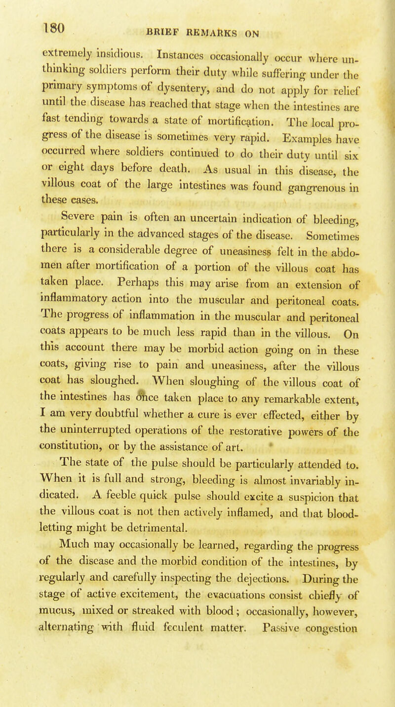 BRIEF REMARKS ON extremely insidious. Instances occasionally occur where un- thinking soldiers perform their duty while suffering under the primary symptoms of dysentery, and do not apply for relief until the disease has reached that stage when the intestines are fast tending towards a state of mortific^ition. The local pro- gress of the disease is sometimes very rapid. Examples have occurred where soldiers continued to do their duty until six or eight days before death. As usual in this disease, the villous coat of the large intestines was found gangrenous in these cases. Severe pain is often an uncertain indication of bleeding, particularly in the advanced stages of the disease. Sometimes there is a considerable degree of uneasiness felt in the abdo- men after mortification of a portion of the villous coat has taken place. Perhaps this may arise from an extension of inflammatory action into the muscular and peritoneal coats. The progress of inflammation in the muscular and peritoneal coats appears to be much less rapid than in the villous. On this account thei-e may be morbid action going on in these coats, giving rise to pain and uneasiness, after the villous coat has sloughed. When sloughing of the villous coat of the intestines has Shoe taken place to any remarkable extent, I am very doubtful whether a cure is ever effected, either by the uninterrupted operations of the restorative powers of the constitution, or by the assistance of art. * The state of the pulse should be particularly attended to. When it is full and strong, bleeding is almost invariably in- dicated. A feeble quick pulse should excite a suspicion that the villous coat is not then actively inflamed, and that blood- letting might be detrimental. Much may occasionally be learned, regarding the progress of the disease and the morbid condition of the intestines, by regularly and carefully inspecting the dejections. During the stage of active excitement, the evacuations consist chiefly of mucus, mixed or streaked with blood; occasionally, however, alternating with fluid feculent matter. Passive congestion