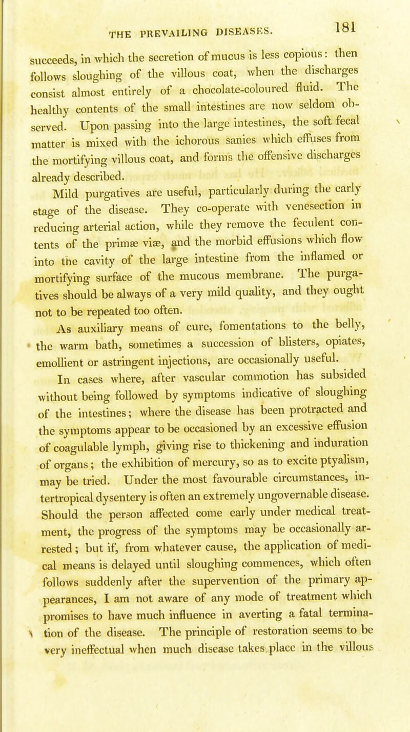 succeeds, in which the secretion of mucus is less copious: then follows sloughing of the villous coat, when the discharges consist almost entirely of a chocolate-coloured fluid. The healthy contents of the small intestines are now seldom ob- served. Upon passing into the large intestines, the soft fecal matter is mixed with the ichorous sanies which effuses from the mortifying villous coat, and forms the offensive discharges already described. Mild purgatives are useful, particularly during the early stage of the disease. They co-operate with venesection in reducing arterial action, while they remove the feculent con- tents of the primse vise, and the morbid effusions which flow into the cavity of the large intestine from the inflamed or mortifying surface of the mucous membrane. The purga- tives should be always of a very mild quaUty, and they ought not to be repeated too often. As auxiliary means of cure, fomentations to the belly, • the warm bath, sometimes a succession of blisters, opiates, emollient or astringent injections, are occasionally useful. In cases where, after vascular commotion has subsided without being followed by symptoms indicative of sloughing of the intestines; where the disease has been protracted and the symptoms appear to be occasioned by an excessive effusion of coagulable lymph, giving rise to thickening and induration of organs; the exhibition of mercury, so as to excite ptyalism, may be tried. Under the most favourable circumstances, in- tertropical dysentery is often an extremely ungovernable disease. Should the person affected come early under medical treat- ment, the progress of the symptoms may be occasionally ar- rested ; but if, from whatever cause, the application of medi- cal means is delayed until sloughing commences, which often follows suddenly after the supervention of the primary ap- pearances, I am not aware of any mode of treatment which promises to have much influence in averting a fatal termina- ■\ tion of the disease. The principle of restoration seems to be very ineffectual when much disease takes place in the villous