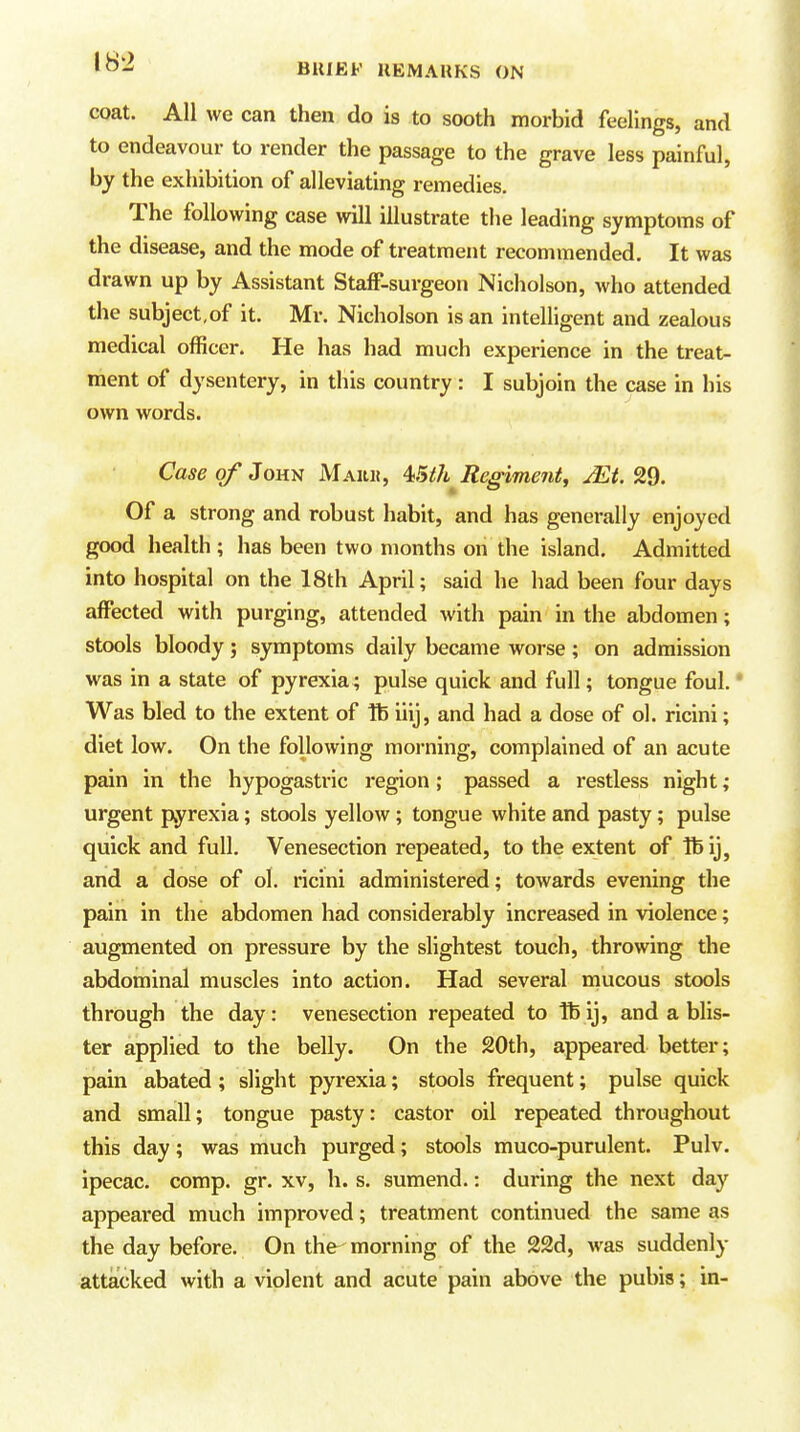 coat. All we can then do is to sooth morbid feelings, and to endeavour to render the passage to the grave less painful, by the exhibition of alleviating remedies. The following case will illustrate the leading symptoms of the disease, and the mode of treatment recommended. It was drawn up by Assistant Staff-surgeon Nicholson, who attended the subject,of it. Mr. Nicholson is an intelligent and zealous medical officer. He has had much experience in the treat- ment of dysentery, in this country: I subjoin the case in his own words. Case of JOH^ Maku, 4iSth^ Regiment, jEt. 2d. Of a strong and robust habit, and has generally enjoyed good health ; has been two months on the island. Admitted into hospital on the 18th April; said he had been four days affected with purging, attended with pain in the abdomen; stools bloody; symptoms daily became worse ; on admission was in a state of pyrexia; pulse quick and full; tongue foul. * Was bled to the extent of Ife iiij, and had a dose of ol. rlcini; diet low. On the following morning, complained of an acute pain in the hypogastric region; passed a restless night; urgent pyrexia; stools yellow ; tongue white and pasty; pulse quick and full. Venesection repeated, to the extent of lb ij, and a dose of ol. ricini administered; towards evening the pain in the abdomen had considerably increased in violence; augmented on pressure by the slightest touch, throwing the abdominal muscles into action. Had several mucous stools through the day: venesection repeated to Ibij, and a blis- ter applied to the belly. On the 20th, appeared better; pain abated ; slight pyrexia; stools frequent; pulse quick and small; tongue pasty: castor oil repeated throughout this day; was much purged; stools muco-purulent. Pulv. ipecac, comp. gr. xv, h. s. sumend.: during the next day appeared much improved; treatment continued the same as the day before. On the^ morning of the 22d, was suddenly attacked with a violent and acute pain above the pubis; in-