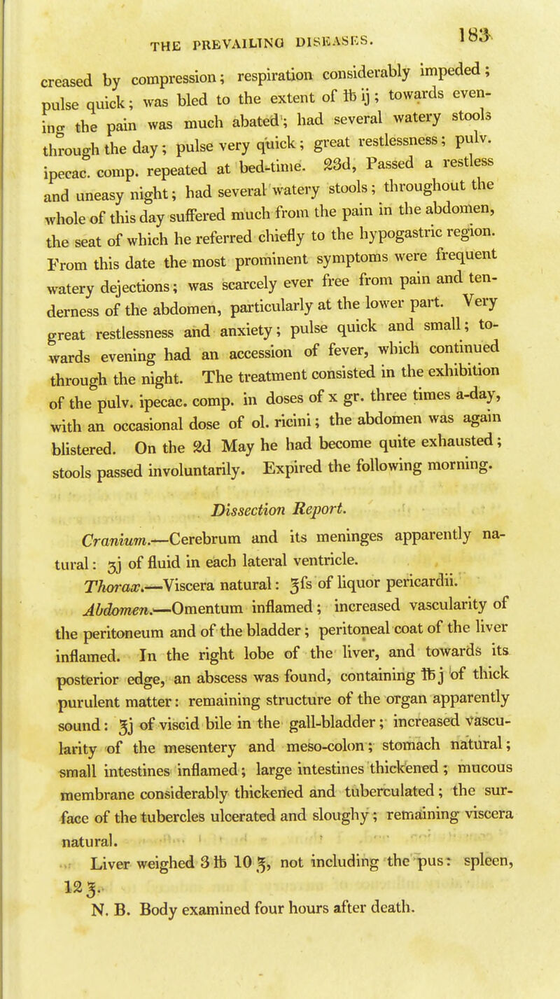 creased by compression; respiration considerably impeded; pulse quick; was bled to the extent of lb ij; towards even- ing the pain was much abated'; had several watery stools through the day; pulse very quick; great restlessness; pulv. ipecac, comp. repeated at bed-tin.e. g3d, Passed a restless and uneasy night; had several watery stools; throughout the whole of this day suffered much from the pain in the abdomen, the seat of which he referred chiefly to the hypogastric region. From this date the most prominent symptoms were frequent watery dejections; was scarcely ever free from pain and ten- derness of the abdomen, pai-ticularly at the lower part. Very great restlessness and anxiety; pulse quick and small; to- wards evening had an accession of fever, which continued through the night. The treatment consisted in the exhibition of the pulv. ipecac, comp. in doses of x gr. three times a-day, with an occasional dose of ol. ricini; the abdomen was again bUstered. On the 2d May he had become quite exhausted; stools passed involuntarily. Expired the following morning. Dissection Report. CraniuTn.—Cerehrum and its meninges apparently na- tural : 3j of fluid in each lateral ventricle. Thwax.—Viscera natural: ^fs of liquor pericardii. Abdomen.^Omentum inflamed; increased vascularity of the peritoneum and of the bladder; peritoneal coat of the liver inflamed. In the right lobe of the liver, and towards its posterior edge, an abscess was found, containing ft j of thick purulent matter: remaining structure of the organ apparently sound: 3j of viscid bile in the gall-bladder; increased vascu- larity of the mesentery and meso-colon; stomach natural; small intestines inflamed; large intestines thickened ; mucous membrane considerably thickened and tuberculated; the sur- face of the tubercles ulcerated and sloughy; remaining viscera natural. .. Liver weighed 3lb 105^ not including the pus: spleen, 123.. N. B. Body examined four hours after death.