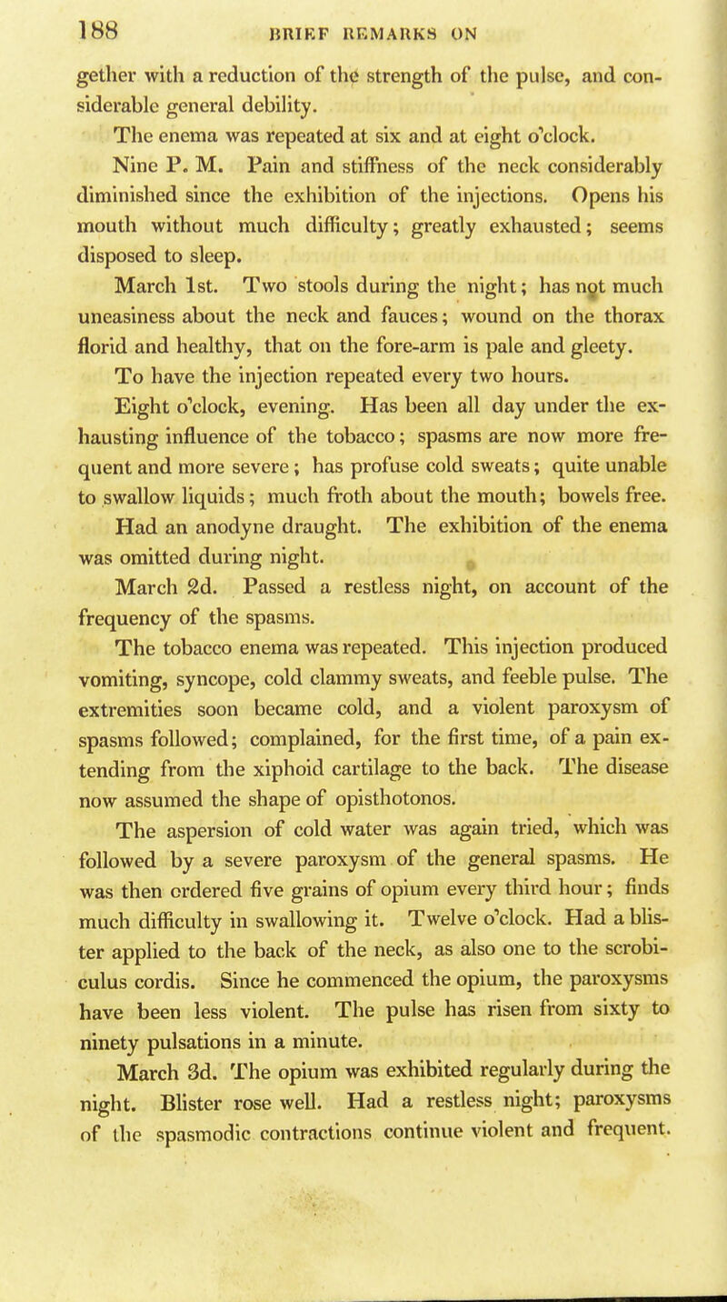 gether with a reduction of the strength of the pulse, and con- siderable general debility. The enema was repeated at six and at eight o''clock. Nine P. M. Pain and stiffness of the neck considerably diminished since the exhibition of the injections. Opens his mouth without much difficulty; greatly exhausted; seems disposed to sleep. March 1st. Two stools during the night; has ngt much uneasiness about the neck and fauces; wound on the thorax florid and healthy, that on the fore-arm is pale and gleety. To have the injection repeated every two hours. Eight o'clock, evening. Has been all day under the ex- hausting influence of the tobacco; spasms are now more fre- quent and more severe; has profuse cold sweats; quite unable to swallow liquids; much froth about the mouth; bowels free. Had an anodyne draught. The exhibition of the enema was omitted during night. March 2d. Passed a restless night, on account of the frequency of the spasms. The tobacco enema was repeated. This injection produced vomiting, syncope, cold clammy sweats, and feeble pulse. The extremities soon became cold, and a violent paroxysm of spasms followed; complained, for the first time, of a pain ex- tending from tlie xiphoid cartilage to the back. The disease now assumed the shape of opisthotonos. The aspersion of cold water was again tried, which was followed by a severe paroxysm of the general spasms. He was then ordered five grains of opium every third hour; finds much difiiculty in swallowing it. Twelve o'clock. Had a blis- ter applied to the back of the neck, as also one to the scrobi- culus cordis. Since he commenced the opium, the paroxysms have been less violent. The pulse has risen from sixty to ninety pulsations in a minute. March 3d. The opium was exhibited regularly during the night. Blister rose well. Had a restless night; paroxysms of the spasmodic contractions continue violent and frequent.