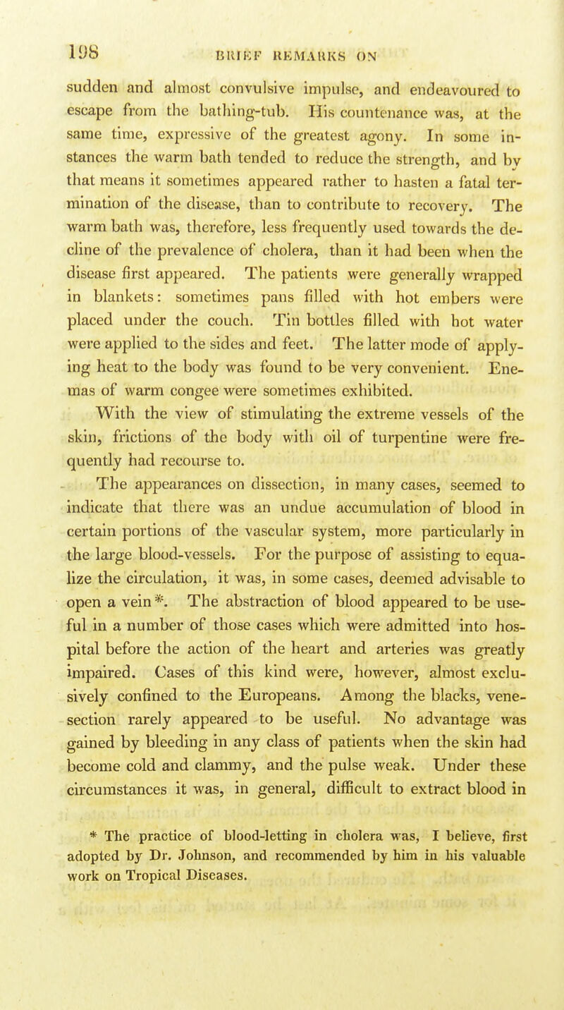 sudden and almost convulsive impulse, and endeavoured to escape from the bathing-tub. His countenance was, at the same time, expressive of the greatest agony. In some in- stances the warm bath tended to reduce the strength, and bv that means it sometimes appeared rather to hasten a fatal ter- mination of the disease, than to contribute to recovery. The warm bath was, therefore, less frequently used towards the de- cline of the prevalence of cholera, than it had been when the disease first appeared. The patients were generally wrapped in blankets: sometimes pans filled with hot embers were placed under the couch. Tin bottles filled with hot water were applied to the sides and feet. The latter mode of apply- ing heat to the body was found to be very convenient. Ene- mas of warm congee were sometimes exhibited. With the view of stimulating the extreme vessels of the skin, frictions of the body with oil of turpentine were fre- quently had recourse to. r,. The appearances on dissection, in many cases, seemed to indicate that there was an undue accumulation of blood in certain portions of the vascular system, more particularly in the large blood-vessels. For the purpose of assisting to equa- lize the circulation, it was, in some cases, deemed advisable to open a vein *. The abstraction of blood appeared to be use- ful in a number of those cases which were admitted into hos- pital before the action of the heart and arteries was greatly impaired. Cases of this kind were, however, almost exclu- sively confined to the Europeans. Among the blacks, vene- section rarely appeared to be useful. No advantage was gained by bleeding in any class of patients when the skin had become cold and clammy, and the pulse weak. Under these circumstances it was, in general, difficult to extract blood in * The practice of blood-letting in cholera was, I believe, first adopted by Dr. Johnson, and recommended by him in his valuable work on Tropical Diseases.