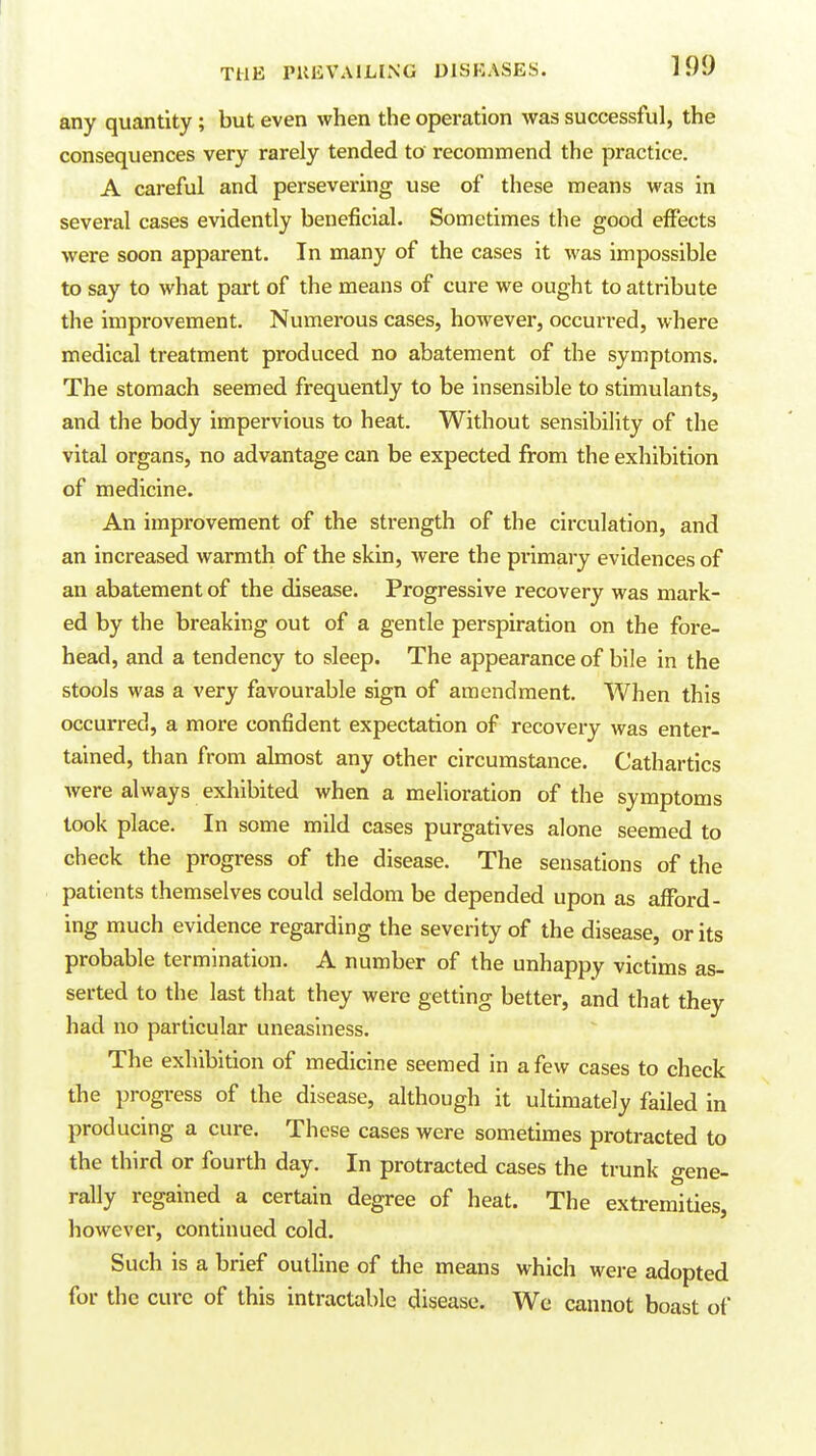 any quantity ; but even when the operation was successful, the consequences very rarely tended to recommend the practice. A careful and persevering use of these means was in several cases evidently beneficial. Sometimes the good effects were soon apparent. In many of the cases it was impossible to say to what part of the means of cure we ought to attribute the improvement. Numerous cases, however, occurred, where medical treatment produced no abatement of the symptoms. The stomach seemed frequently to be insensible to stimulants, and the body impervious to heat. Without sensibility of the vital organs, no advantage can be expected from the exhibition of medicine. An improvement of the strength of the circulation, and an increased warmth of the skin, were the primary evidences of an abatement of the disease. Progressive recovery was mark- ed by the breaking out of a gentle perspiration on the fore- head, and a tendency to sleep. The appearance of bile in the stools was a very favourable sign of amendment. When this occurred, a more confident expectation of recovery was enter- tained, than from almost any other circumstance. Cathartics were always exhibited when a melioration of the symptoms took place. In some mild cases purgatives alone seemed to check the progress of the disease. The sensations of the patients themselves could seldom be depended upon as afford- ing much evidence regarding the severity of the disease, or its probable termination. A number of the unhappy victims as- serted to the last that they were getting better, and that they had no particular uneasiness. The exhibition of medicine seemed in a few cases to check the progress of the disease, although it ultimately failed in producing a cure. These cases were sometimes protracted to the third or fourth day. In protracted cases the trunk gene- rally regained a certain degree of heat. The extremities, however, continued cold. Such is a brief outline of the means which were adopted for the cure of this intractable disease. We cannot boast of