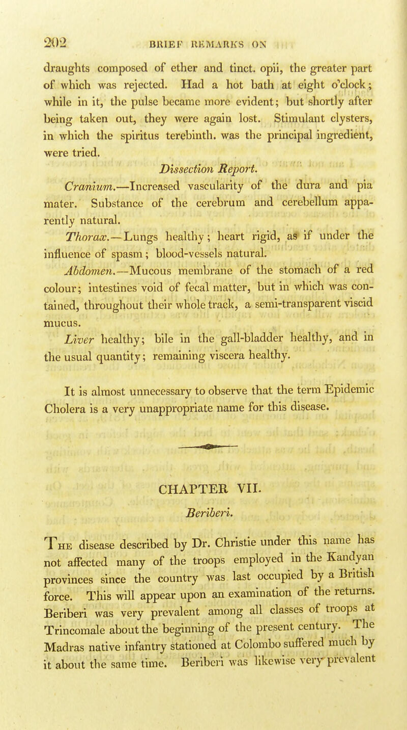 draughts composed of ether and tinct. opii, the greater part of which was rejected. Had a hot bath at eight oYlock ; while in it, the pulse became more evident; but shortly after being taken out, they were again lost. Stimulant clysters, in which the spiritus terebinth, was the principal ingi-edient, were tried. Dissection Report. Cranium.—Increased vascularity of the dura and pia mater. Substance of the cerebrum and cerebellum appa- rently natural. Thorax.—Lungs healthy; heart rigid, aS' if under the influence of spasm; blood-vessels natural. Abdomen.—Mucous membrane of the stomach of a red colour; intestines void of fecal matter, but in which was con- tained, throughout their whole track, a semi-transparent viscid mucus. Liver healthy; bile in the gall-bladder healthy, and in the usual quantity; remaining viscera healthy. It is almost unnecessary to observe that the term Epidemic Cholera is a very unappropriate name for this disease. CHAPTER VII. Beriberi. The disease described by Dr. Christie under this name has not affected many of the troops employed in the Kandyan provinces since the country was last occupied by a British force. This will appear upon an examination of the returns. Beriberi was very prevalent among all classes of troops at Trincomale about the beginning of the present century. The Madras native infantry stationed at Colombo suffered much by it about the same time. Beriberi was likewise very prevalent