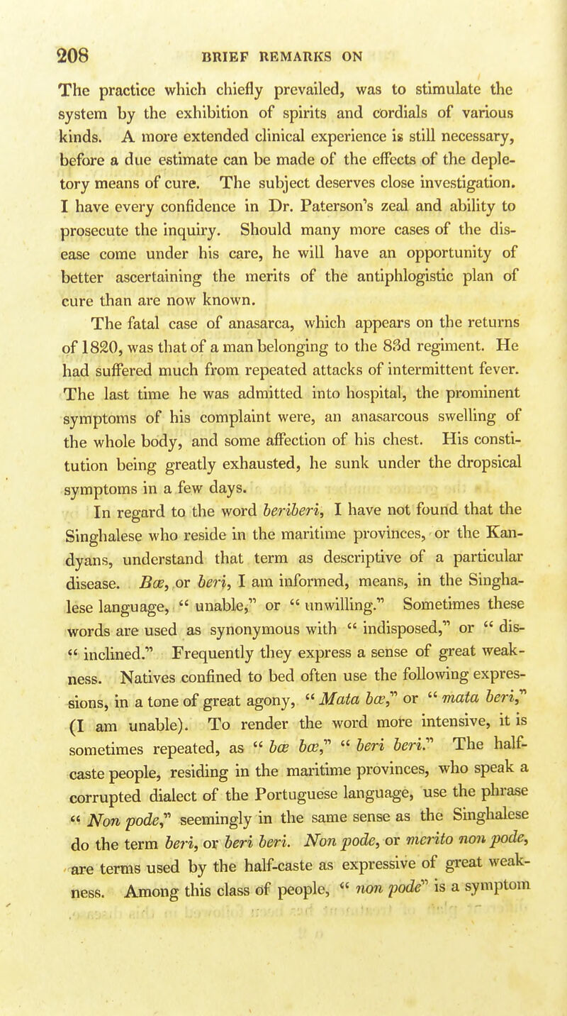 The practice which chiefly prevailed, was to stimulate the system by the exhibition of spirits and cordials of various kinds. A more extended clinical experience is still necessary, before a due estimate can be made of the effects of the deple- tory means of cure. The subject deserves close investigation. I have every confidence in Dr. Paterson's zeal and ability to prosecute the inquiry. Should many more cases of the dis- ease come under his care, he will have an opportunity of better ascertaining the merits of the antiphlogistic plan of cure than ai-e now known. The fatal case of anasarca, which appears on the returns of 1820, was that of a man belonging to the 83d regiment. He had suffered much from repeated attacks of intermittent fever. The last time he was admitted into hospital, the prominent symptoms of his complaint were, an anasarcous swelling of the whole body, and some affection of his chest. His consti- tution being greatly exhausted, he sunk under the dropsical symptoms in a few days. In regard to the word beriberi, I have not found that the Singhalese who reside in the maritime provinces, or the Kan- dyans, understand that term as descriptive of a particular disease. Bee, or beri, I am informed, means, in the Singha- lese language,  unable, or  unwilling. Sometimes these words are used as synonymous with  indisposed, or  dis-  inclined. Frequently they express a sense of great weak- ness. Natives confined to bed often use the following expres- sions, in a tone of great agony,  Mata bee,'' or  mata beri, (I am unable). To render the word more intensive, it is sometimes repeated, as  bcB bee,''  beri beri. The half- caste people, residing in the maritime provinces, who speak a corrupted dialect of the Portuguese language, use the phrase  Non pode, seemingly in the same sense as the Singhalese do the term beri, or beri beri. Non pode, or merito non pode, are terms used by the half-caste as expressive of great weak- ness. Among this class of people,  iwn pode is a symptom