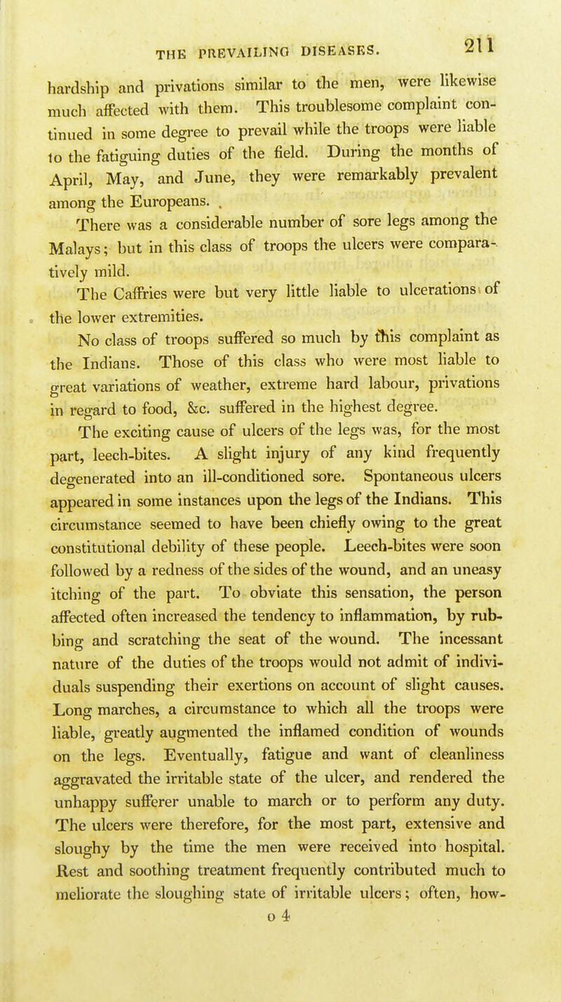 hardship and privations similar to the men, were likewise much affected with them. This troublesome complaint con- tinued in some degree to prevail while the troops were liable lo the fatiwinff duties of the field. During the months of April, May, and June, they were remarkably prevalent among the Europeans. . There was a considerable number of sore legs among the Malays; but in this class of troops the ulcers were compara- tively mild. The Caffries were but very Httle liable to ulcerations, of the lower extremities. No class of troops suffered so much by tliis complaint as the Indians. Those of this class who were most hable to great variations of weather, extreme hard labour, privations in regard to food, &c. suffered in the highest degree. The exciting cause of ulcers of the legs was, for the most part, leech-bites. A slight injury of any kind frequently degenerated into an ill-conditioned sore. Spontaneous ulcers appeared in some instances upon the legs of the Indians. This circumstance seemed to have been chiefly owing to the great constitutional debility of these people. Leech-bites were soon followed by a redness of the sides of the wound, and an uneasy itching of the part. To obviate this sensation, the person affected often increased the tendency to inflammation, by rub- bing and scratching the seat of the wound. The incessant nature of the duties of the troops would not admit of indivi- duals suspending their exertions on account of slight causes. Long marches, a circumstance to which all the troops were liable, greatly augmented the inflamed condition of wounds on the legs. Eventually, fatigue and want of cleanliness aggravated the in-itable state of the ulcer, and rendered the unhappy sufferer unable to march or to perform any duty. The ulcers were therefore, for the most part, extensive and sloughy by the time the men were received into hospital. Rest and soothing treatment frequently contributed much to meliorate the sloughing state of irritable ulcers; often, how- o 4