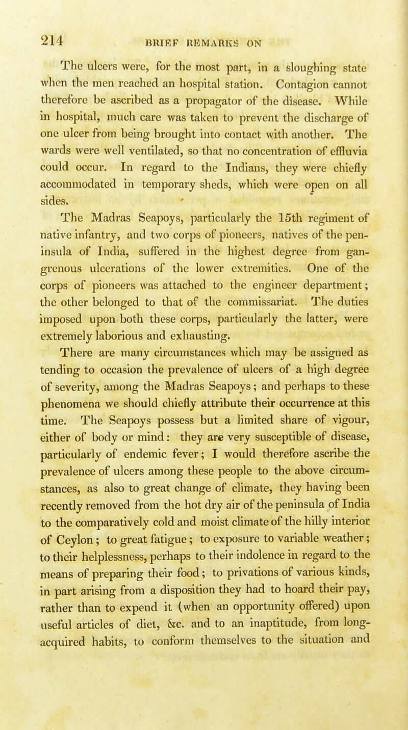 The ulcers were, for the most part, in a sloughing state when the men reached an hospital station. Contagion cannot therefore be ascribed as a propagator of the disease. While in hospital, much care was taken to prevent the discharge of one ulcer from being brought into contact with another. The wards were well ventilated, so that no concentration of effluvia could occur. In regard to the Indians, they were chiefly accommodated in temporary sheds, which were open on all sides. The Madras Seapoys, particularly the 15th regiment of native infantry, and two corps of pioneers, natives of the pen- insula of India, suffered in the highest degree from gan- grenous ulcerations of the lower extremities. One of the corps of pioneers was attached to the engineer department; the other belonged to that of the commissariat. The duties imposed upon both these corps, particularly the latter, were extremely laborious and exhausting. There are many circumstances which may be assigned as tending to occasion the prevalence of ulcers of a high degree of severity, among the Madras Seapoys; and perhaps to these phenomena we should chiefly attribute their occurrence at this time. The Seapoys possess but a limited share of vigour, either of body or mind: they are very susceptible of disease, particularly of endemic fever; I would therefore ascribe the prevalence of ulcers among these people to the above cii'cum- stances, as also to great change of climate, they having been recently removed from the hot dry air of the peninsula of India to the comparatively cold and moist climate of the hilly interior of Ceylon; to great fatigue; to exposure to variable weather; to their helplessness, perhaps to their indolence in regard to the means of preparing their food; to privations of various kinds, in part arising from a disposition they had to hoard their pay, rather than to expend it (when an opportunity offered) upon useful articles of diet, &c. and to an inaptitude, from long- acquired habits, to conform themselves to the situation and