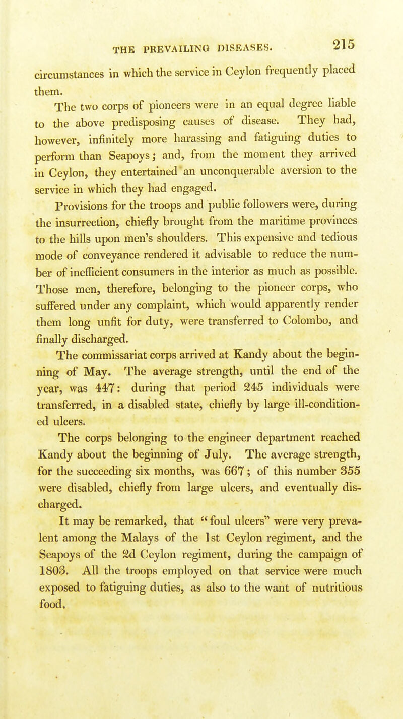 circumstances in which the service in Ceylon frequently placed them. The two corps of pioneers were in an equal degree liable to the above predisposing causes of disease. They had, however, infinitely more harassing and fatiguing duties to perform than Seapoys; and, from the moment they arrived in Ceylon, they entertained an unconquerable aversion to the service in which they had engaged. Provisions for the troops and public followers were, during the insurrection, chiefly brought from the maritime provinces to the hills upon men's shoulders. This expensive and tedious mode of conveyance rendered it advisable to reduce the num- ber of inefficient consumers in the interior as much as possible. Those men, therefore, belonging to the pioneer corps, who suffered under any complaint, which would apparently render them long unfit for duty, were transferred to Colombo, and finally discharged. The commissariat corps arrived at Kandy about the begin- ning of May. The average strength, until the end of the year, was 447: during that period 245 individuals were transferred, in a disabled state, chiefly by large ill-condition- ed ulcers. The corps belonging to the engineer department reached Kandy about the beginning of July. The average strength, for the succeeding six months, was 667; of this number 355 were disabled, chiefly from large ulcers, and eventually dis- charged. It may be remarked, that  foul ulcers'' were very preva- lent among the Malays of the 1 st Ceylon regiment, and the Seapoys of the 2d Ceylon regiment, during the campaign of 1803. All the troops employed on that service were much exposed to fatiguing duties, as also to the want of nutritious food.