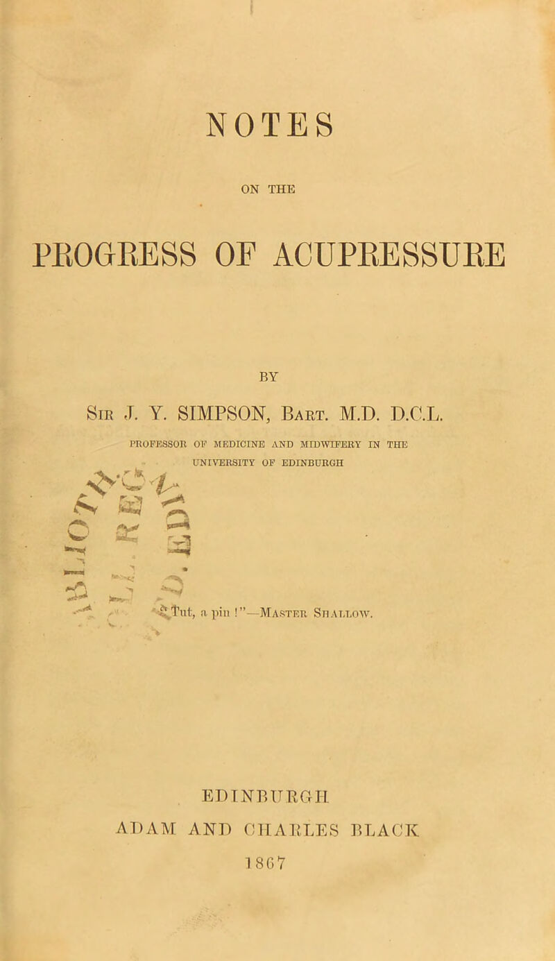 NOTES ON THE PROGRESS OF ACUPRESSURE Sir ,T. Y. SIMPSON, Bart. M.D. D.C.L. PROFESSOR OF MEDICINE AND MIDWIFERY IN THE UNIVERSITY OF EDINBURGH rP\ w w a: > • *«y s- 5 Tnt, a pin !”—Master Shallow. EDINBURGH ADAM AND CHARLES BLACK