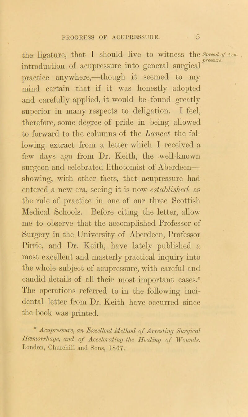 the ligature, that I should live to witness the Spread of introduction of acupressure into general surgical practice anywhere,—though it seemed, to my mind certain that if it was honestly adopted and carefully applied, it would be found greatly superior in many respects to deligation. I feel, therefore, some degree of pride in being allowed to forward to the columns of the Lancet the fol- lowing extract from a letter which I received a few days ago from Dr. Keith, the well-known surgeon and celebrated litliotomist of Aberdeen— showing, with other facts, that acupressure had entered a new era, seeing it is now established as the rule of practice in one of our three Scottish Medical Schools. Before citing the letter, allow me to observe that the accomplished Professor of Surgery in the University of Aberdeen, Professor Pirrie, and Dr. Keith, have lately published a most excellent and masterly practical inquiry into the whole subject of acupressure, with careful and candid details of all their most important cases* The operations referred to in the following inci- dental letter from Dr. Keith have occurred since the book was printed. * Acupressure, an Excellent Method of Arresting Surgical llcemorrhcige, and of Accelerating the Heeding of Wounds. London, Churcliill and Sons, 18G7.