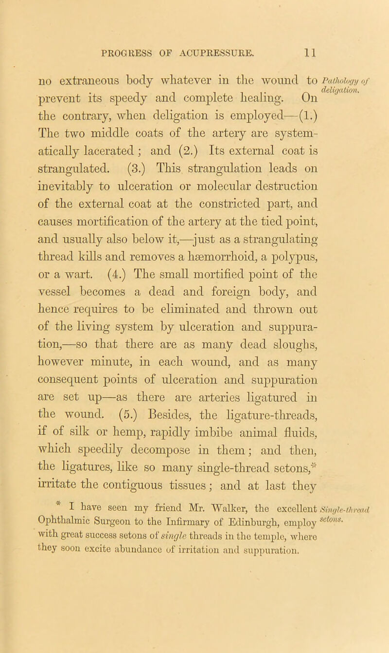 no extraneous body whatever in the wound to PaUwhgy of . , , iii- r\ deligalion. prevent its speedy and complete healing. On the contrary, when deligation is employed—(1.) The two middle coats of the artery are system- atically lacerated ; and (2.) Its external coat is strangulated. (3.) This strangulation leads on inevitably to ulceration or molecular destruction of the external coat at the constricted part, and causes mortification of the artery at the tied point, and usually also below it,—just as a strangulating thread kills and removes a haemorrhoid, a polypus, or a wart. (4.) The small mortified point of the vessel becomes a dead and foreign body, and hence requires to be eliminated and thrown out of the living system by ulceration and suppura- tion,—so that there are as many dead sloughs, however minute, in each wound, and as many consequent points of ulceration and suppuration are set up—as there are arteries ligatured in the wound. (5.) Besides, the ligature-threads, if of silk or hemp, rapidly imbibe animal fluids, which speedily decompose in them; and then, the ligatures, like so many single-thread setons,* irritate the contiguous tissues; and at last they I have seen, my friend Mr. Walker, the excellent Single-thread Ophthalmic Surgeon to the Infirmary of Edinburgh, employ se(o,,s- with great success setons of single threads in the temple, where they soon excite abundance of irritation and suppuration.