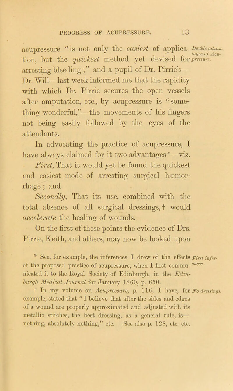 acupressure “ is not only the easiest of applica- Double advan- tion, but the quickest method yet devised for pressure. arresting bleeding ; ” and a pupil of Dr. Pirrie’s— Dr. Will—last week informed me that the rapidity with which Dr. Pirrie secures the open vessels after amputation, etc., by acupressure is “ some- thing wonderful,”—the movements of his fingers not being easily followed by the eyes of the attendants. In advocating the practice of acupressure, I have always claimed for it two advantages *—viz. First, That it would yet be found the quickest and easiest mode of arresting surgical haemor- rhage ; and Secondly, That its use, combined with the total absence of all surgical dressings, t would accelerate the healing of wounds. On the first of these points the evidence of Drs. Pirrie, Keith, and others, may now be looked upon * See, for example, the inferences I drew of the effects First infer- of the proposed practice of acupressure, when I first comma- cnces' nicated it to the Eoyal Society of Edinburgh, in the Edin- burgh Medical Journal for January 1860, p. 650. + In my volume on Acupressure, p. 116, I have, for No dressings. example, stated that “ I believe that after the sides and edges of a wound are properly approximated and adjusted with its metallic stitches, the best dressing, as a general rule, is— nothing, absolutely nothing,” etc. See also p. 128, etc. etc.