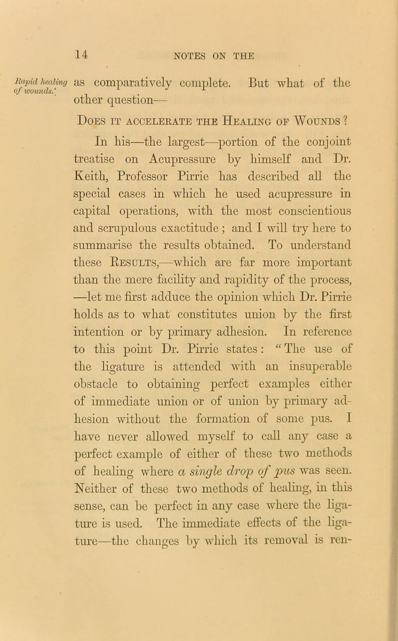 Rapid healing as comparatively complete. But what of the of wounds.] . other question— Does it accelerate the Healing of Wounds ? In his—the largest—portion of the conjoint treatise on Acupressure by himself and Dr. Keith, Professor Pirrie has described all the special cases in which he used acupressure in capital operations, with the most conscientious and scrupulous exactitude ; and I will try here to summarise the results obtained. To understand these Results,—which are far more important than the mere facility and rapidity of the process, —let me first adduce the opinion which Dr. Pirrie holds as to what constitutes union by the first intention or by primary adhesion. In reference to this point Dr. Pirrie states: “ The use of the ligature is attended with an insuperable obstacle to obtaining perfect examples either of immediate union or of union by primary ad- hesion without the formation of some pus. 1 have never allowed myself to call any case a perfect example of either of these two methods of healing where a single drop of pus was seen. Neither of these two methods of healing, in this sense, can be perfect in any case where the liga- ture is used. The immediate effects of the liga- ture—the changes by which its removal is ren-