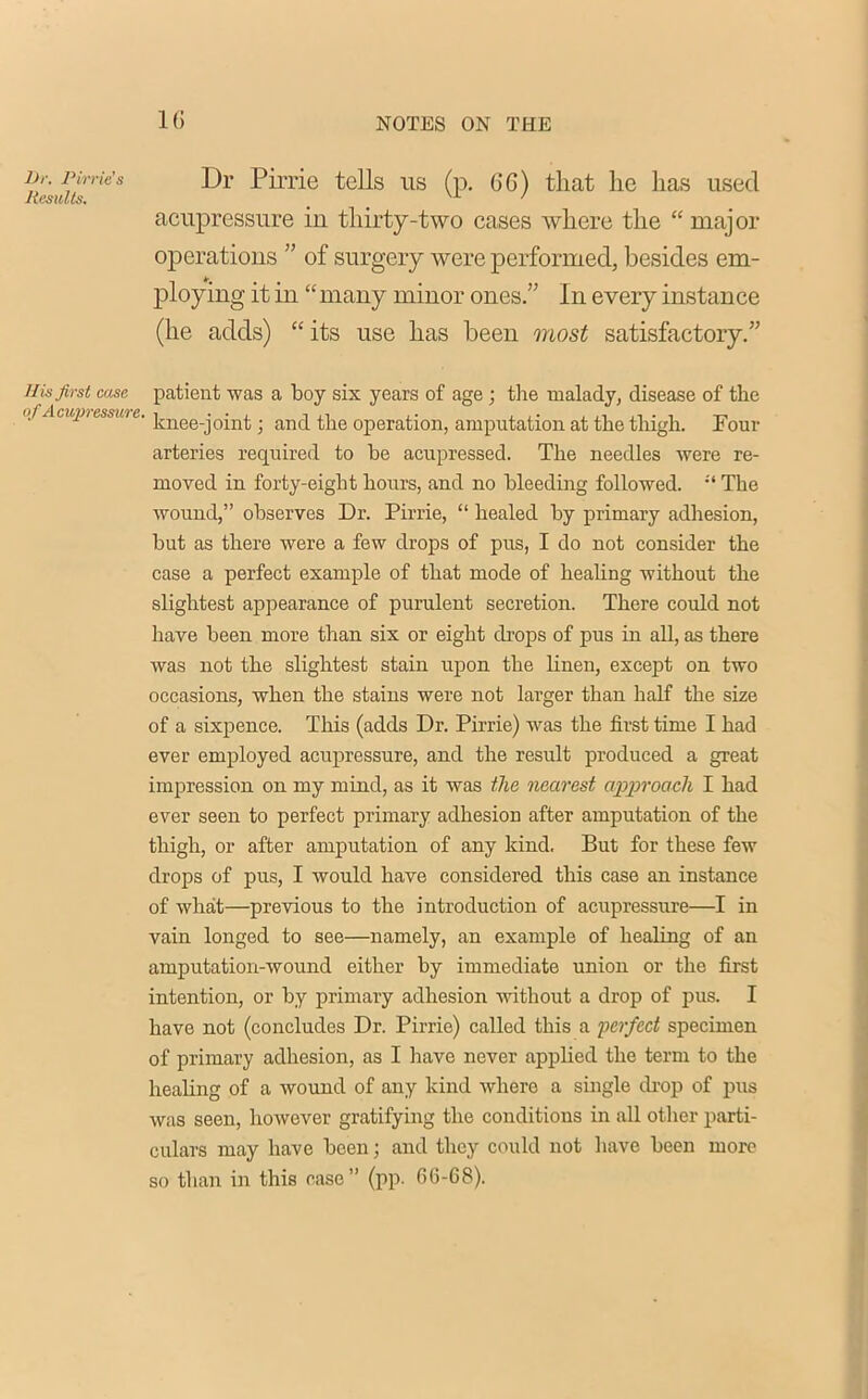 1G Dr Pirrie tells us (p. GG) that he has used acupressure in thirty-two cases where the “ major operations ” of surgery were performed, besides em- ploying it in “many minor ones.” In every instance (he adds) “ its use has been most satisfactory.” His first case patient was a boy six years of age; the malady, disease of the '/ AtWl>ILSSUlt- knee-joint; and the operation, amputation at the thigh. Four arteries required to be acupressed. The needles were re- moved in forty-eight hours, and no bleeding followed. The wound,” observes Dr. Pirrie, “ healed by primary adhesion, but as there were a few drops of pus, I do not consider the case a perfect example of that mode of healing without the slightest appearance of purulent secretion. There could not have been more than six or eight drops of pus in all, as there was not the slightest stain upon the linen, except on two occasions, when the stains were not larger than half the size of a sixpence. This (adds Dr. Pirrie) was the first time I had ever employed acupressure, and the result produced a great impression on my mind, as it was the nearest approach I had ever seen to perfect primary adhesion after amputation of the thigh, or after amputation of any kind. But for these few drops of pus, I would have considered this case an instance of what—previous to the introduction of acupressure—I in vain longed to see—namely, an example of healing of an amputation-wound either by immediate union or the first intention, or by primary adhesion without a drop of pus. I have not (concludes Dr. Pirrie) called this a perfect specimen of primary adhesion, as I have never applied the term to the healing of a wound of any kind where a single drop of pus was seen, however gratifying the conditions in all other parti- culars may have been; and they could not have been more so than in this case” (pp. 66-68).