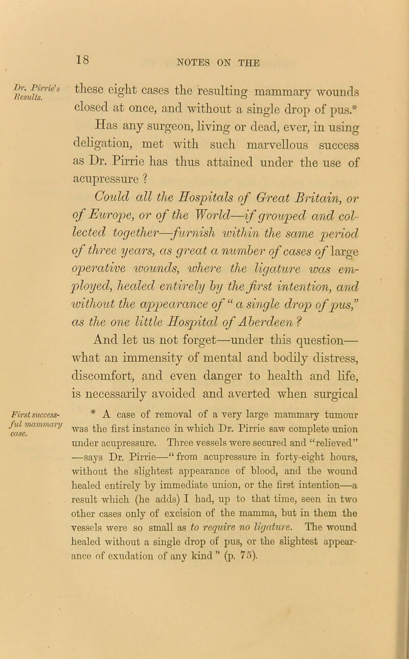 Dr. Dime’s Results. First success- ful mammary case. tliese eight cases the resulting mammary wounds closed at once, and without a single drop of pus.* Has any surgeon, living or dead, ever, in using deligation, met with such marvellous success as Dr. Pirrie has thus attained under the use of acupressure ? Could cdl the Hospitals of Great Britain, or of Europe, or of the World—if grouped and col- lected together—furnish within the same period of three years, as great a number of cases of large operative ivounds, where the ligature was em- ployed, healed en tirely by the first intention, and without the appearance of “ a single drop of pus,” as the one little Hospital of Aberdeen ? And let us not forget—under this question— what an immensity of mental and bodily distress, discomfort, and even danger to health and life, is necessarily avoided and averted when surgical * A case of removal of a very large mammary tumour was the first instance in which Dr. Pirrie saw complete union under acupressure. Three vessels were secured and “relieved” —says Dr. Pirrie—“ from acupressure in forty-eight hours, without the slightest appearance of blood, and the wound healed entirely hy immediate union, or the first intention—a result which (he adds) I had, up to that time, seen in two other cases only of excision of the mamma, but in them the vessels were so small as to require no ligature. The wound healed without a single drop of pus, or the slightest appear- ance of exudation of any kind ” (p. 75).