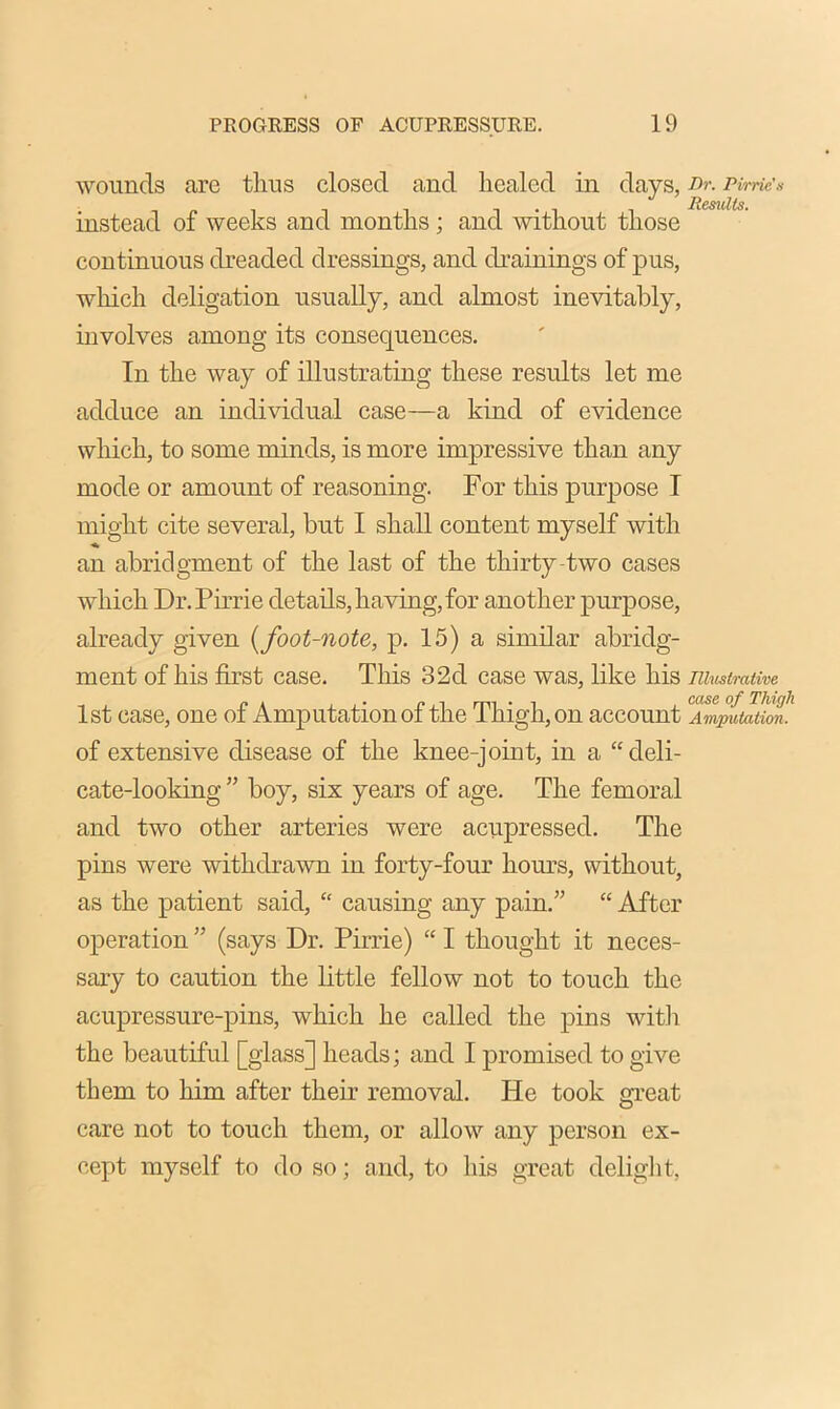 wounds are tlius closed and healed in days, Dr. rime* instead of weeks and months ; and without those continuous dreaded dressings, and drainings of pus, which deligation usually, and almost inevitably, involves among its consequences. In the way of illustrating these results let me adduce an individual case—a kind of evidence which, to some minds, is more impressive than any mode or amount of reasoning. For this purpose I might cite several, but I shall content myself with an abridgment of the last of the thirty two cases which Dr.Pirrie details, having, for another purpose, already given (foot-note, p. 15) a similar abridg- ment of his first case. This 32d case was, like his illustrative 1st case, one of Amputation of the Thigh, on account a\Zpfiiatim’ of extensive disease of the knee-joint, in a “deli- cate-looking” boy, six years of age. The femoral and two other arteries were acupressed. The pins were withdrawn in forty-four horns, without, as the patient said, “ causing any pain.” “ After operation ” (says Dr. Pirrie) “ I thought it neces- sary to caution the little fellow not to touch the acupressure-pins, which he called the pins with the beautiful [glass] heads; and I promised to give them to him after their removal. He took great care not to touch them, or allow any person ex- cept myself to do so; and, to his great delight,