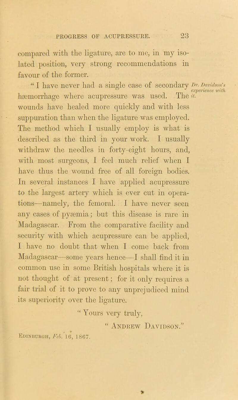 compared with the ligature, are to me, in my iso- lated position, very strong recommendations in favour of the former. “ I have never had a single case of secondary Dr. Davidson's 0 experience with hmmorrhage where acupressure was used. The u. wounds have healed more quickly and with less suppuration than when the ligature was employed. The method which I usually employ is what is described as the third in your work. I usually withdraw the needles in forty-eight hours, and, with most surgeons, I feel much relief when I have thus the wound free of all foreign bodies. In several instances I have applied acupressure to the largest artery which is ever cut in opera- tions—namely, the femoral. I have never seen any cases of pyaemia; but this disease is rare in Madagascar. From the comparative facility and security with which acupressure can be applied, I have no doubt that when I come back from Madagascar—some years hence—I shall find it in common use in some British hospitals where it is not thought of at present; for it only requires a fair trial of it to prove to any unprejudiced mind its superiority over the ligature. “ Yours very truly, “ Andrew Davidson.” / r Edinburgh, Feb. 16, 18G7. >
