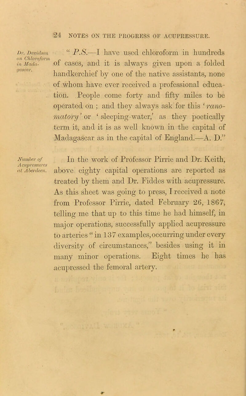 Dr. Davidson on Chloroform in Mada- gascar. Number of A cupressures at Aberdeen. “ P.S.—I have used chloroform in hundreds of cases, and it is always given upon a folded handkerchief by one of the native assistants, none of whom have ever received a professional educa- tion. People come forty and fifty miles to be operated on ; and they always ask for this ‘ rano- matory ’ or ‘ sleeping-water,’ as they poetically term it, and it is as well known in the capital of Madagascar as in the capital of England.—A. D.” In the work of Professor Pirrie and Dr. Keith, above eighty capital operations are reported as treated by them and Dr. Fiddes with acupressure. As this sheet was going to press, I received a note from Professor Pirrie, dated February 26, 1867, telling me that up to this time he had himself, in major operations, successfully applied acupressure to arteries “ in 137 examples,occurring under every diversity of circumstances,” besides using it in many minor operations. Eight times he lias aeupressed the femoral artery.