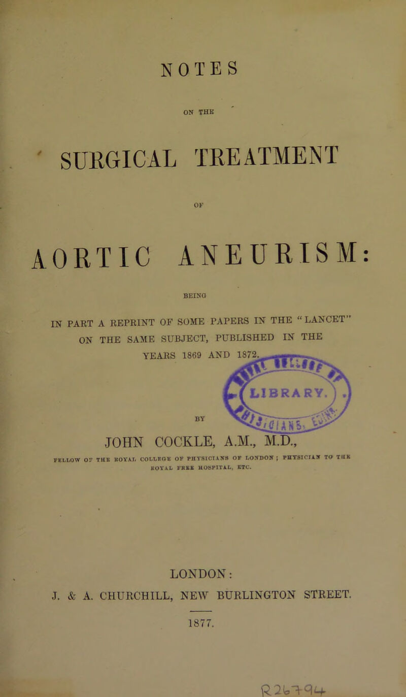 NOTES ON THK ' SURGICAL TREATMENT OK AORTIC ANEURISM: BEING IN PART A REPRINT OF SOME PAPERS IN THE “ LANCET ON THE SAME SUBJECT, PUBLISHED IN THE JOHN COCKLE, A.M, M.D., PKLLOW OP THB BOVAL COLLFOB OP PHTSICTAW8 OF LOXDOIC ; PHTSICIA.B TO THK KOVAL PRBS HOSPITAL, BTC. LONDON: J. & A. CHURCHILL, NEW BURLINGTON STREET. 1877.