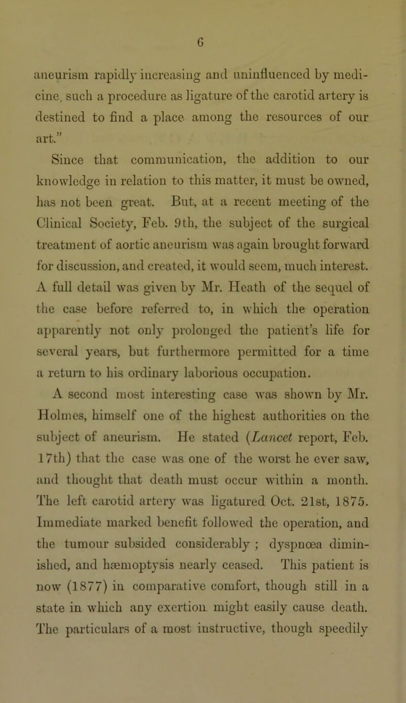 G aneurism rapidly iiicreasiug and uninfluenced by medi- cine, such a procedure as ligature of the carotid artery is destined to find a place among the resources of our art.” Since that communication, the addition to our knowledge in relation to this matter, it must be owned, has not been great. But, at a recent meeting of the Clinical Society, Feb. 9th, the subject of the surgical treatment of aortic aneurism was again brought forward for discussion, and created, it would seem, much interest. A full detail was given by Mr. Heath of the sequel of the case before referred to, in which the operation apparently not only prolonged the patient’s life for several years, but furthermore permitted for a time a return to his ordinary laborious occupation. A second most interesting case was shown by Mr. Holmes, himself one of the highest authorities on the subject of aneurism. He stated {Lancet report, Feb. 17th) that the case was one of the woi-st he ever saw, and thought that death must occur within a month. The left carotid artery \vas ligatured Oct. 21st, 1875. Immediate marked benefit follow'ed the operation, and the tumour subsided considerably ; dyspnoea dimin- ished, and haemoptysis nearly ceased. This patient is now (1877) in comparative comfort, though still in a state in which any exertion might easily cause death. The particulars of a most instructive, though speedily