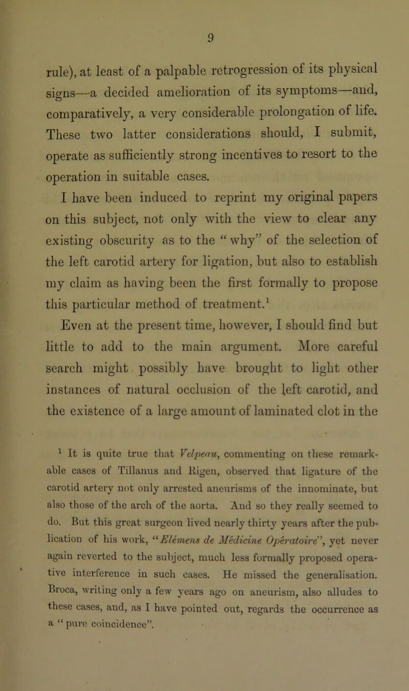 rule), at least of a palpable retrogression of its physical sio’DS—a decided amelioration of its symptoms—and, comparatively, a very considerable prolongation of life. These two latter considerations should, I submit, operate as sufficiently strong incentives to resort to the operation in suitable cases. I have been induced to reprint my original papers on this subject, not only with the view to clear any existing obscurity as to the “ why” of the selection of the left carotid artery for ligation, but also to establish my claim as having been the fij‘st formally to propose this particular method of treatment.^ Even at the present time, however, I should find but little to add to the main argument. More careful search might possibly have brought to light other instances of natural occlusion of the left carotid, and the existence of a large amount of laminated clot in the ^ It is quite true that Velpenu, commenting on these remark- able cases of Tillauus and Kigen, observed that ligature of the carotid artery not only arrested aneurisms of the innominate, but also those of the arch of the aorta. And so they really seemed to do. But this great surgeon lived nearly thirty yeara after the pub- lication of his work, ^'•Eleniens de Medicine Oph’otoird^ yet never again reverted to the subject, much less formally proposed opera- tive interference in such cases. He missed the generalisation. Broca, writing only a few years ago on aneurism, also alludes to these cases, and, as I have pointed out, regards the occurrence as a “ pure coincidence”.