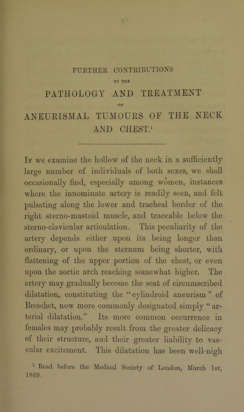 FURTHER CONTRIBUTIONS TO THE PATHOLOGY AND TREATMENT OP ANEURISMAL TUMOURS OF THE NECK AND CHEST.^ If we examine the hollow of the neck in a sufficiently large number of individuals of both sexes, we shall occasionally find, especially among women, instances where the innominate artery is readily seen, and felt pulsating along the lower and tracheal border of the right sterno-mastoid muscle, and traceable below the sterno-clavicular articulation. This peculiarity of the artery depends either upon its being longer than ordinary, or upon the sternum being shorter, with flattening of the upper portion of the chest, or even upon the aortic arch reaching somewhat higher. The artery may gradually become the seat of circumscribed dilatation, constituting the “ cylindroid aneurism ” of Breschet, now more commonly designated simply “ ar- terial dilatation.” Its more common occurrence in females may probably result from the greater delicacy of their structure, and their greater liability to vas- cular excitement. This dilatation has been well-nigh ^ Read before the Medical Society of Loudon, March 1st, 18G9.