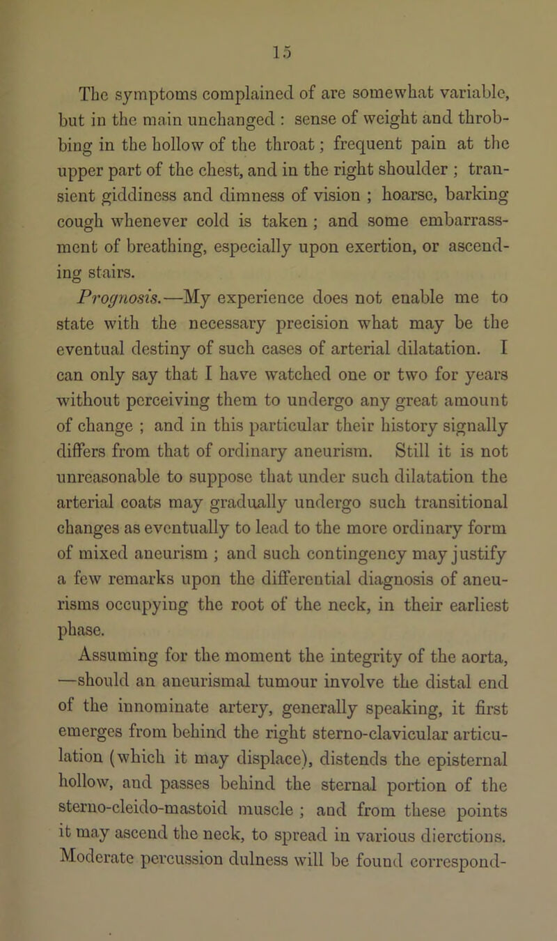 The symptoms complained of are somewhat variable, but in the main unchanged : sense of weight and throb- bing in the hollow of the throat; frequent pain at the upper part of the chest, and in the right shoulder ; tran- sient giddiness and dimness of vision ; hoarse, barking cough whenever cold is taken; and some embarrass- ment of breathing, especially upon exertion, or ascend- ing stairs. Prognosis.—My experience does not enable me to state with the necessary precision what may be the eventual destiny of such cases of arterial dilatation. I can only say that I have watched one or two for years without perceiving them to undergo any great amount of change ; and in this particular their history signally differs from that of ordinary aneurism. Still it is not unreasonable to suppose that under such dilatation the arterial coats may gradually undergo such transitional changes as eventually to lead to the more ordinary form of mixed aneurism ; and such contingency may justify a few remarks upon the differential diagnosis of aneu- risms occupying the root of the neck, in their earliest phase. Assuming for the moment the integrity of the aorta, —should an aneurismal tumour involve the distal end of the innominate artery, generally speaking, it first emerges from behind the right sterno-clavicular articu- lation (which it may displace), distends the episternal hollow, and passes behind the sternal portion of the sterno-cleido-mastoid muscle ; and from these points it may ascend the neck, to spread in various dierctions. Moderate pci’cussion dulness will be found correspond-