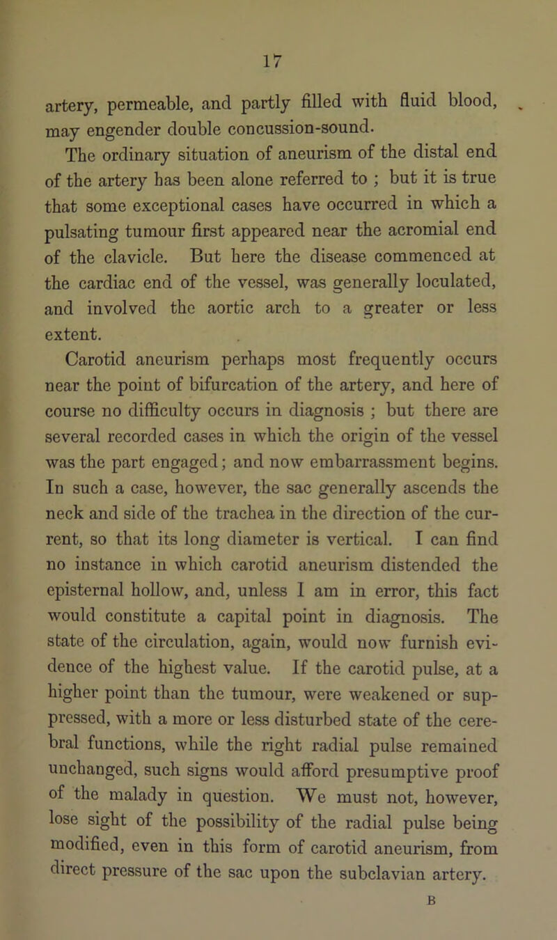 artery, permeable, and partly filled with fluid blood, ^ may engender double concussion-sound. The ordinary situation of aneurism of the distal end of the artery has been alone referred to ; but it is true that some exceptional cases have occurred in which a pulsating tumour first appeared near the acromial end of the clavicle. But here the disease commenced at the cardiac end of the vessel, was generally loculated, and involved the aortic arch to a greater or less extent. Carotid aneurism perhaps most frequently occurs near the point of bifurcation of the artery, and here of course no difficulty occurs in diagnosis ; but there are several recorded cases in which the origin of the vessel was the part engaged; and now embarrassment begins. In such a case, however, the sac generally ascends the neck and side of the trachea in the direction of the cur- rent, so that its long diameter is vertical. I can find no instance in which carotid aneurism distended the episternal hollow, and, unless I am in error, this fact would constitute a capital point in diagnosis. The state of the circulation, again, would now furnish evi- dence of the highest value. If the carotid pulse, at a higher point than the tumour, were weakened or sup- pressed, with a more or less disturbed state of the cere- bral functions, while the right radial pulse remained unchanged, such signs would afford presumptive proof of the malady in question. We must not, however, lose sight of the possibility of the radial pulse being modified, even in this form of carotid aneurism, from direct pressure of the sac upon the subclavian artery. B