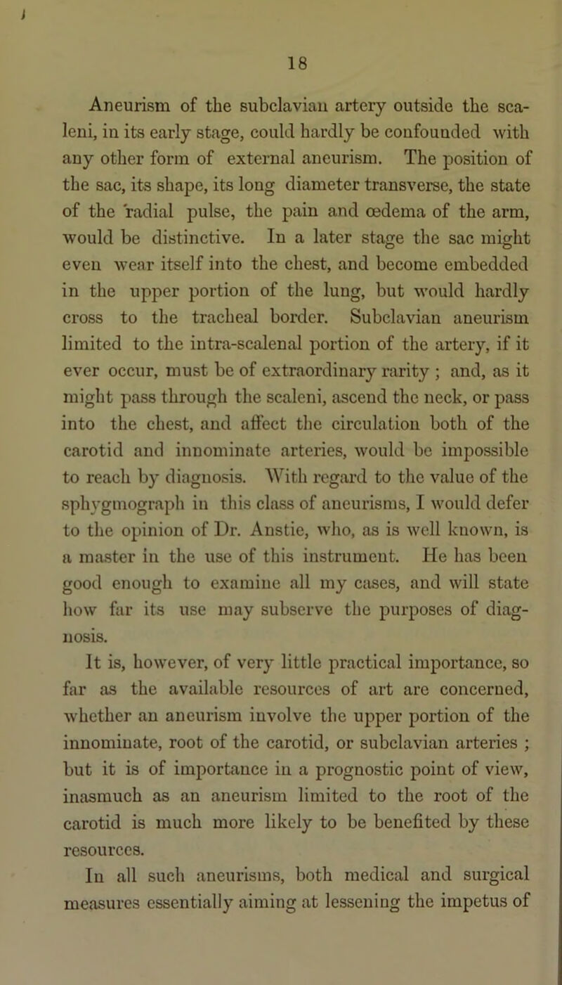 J 18 Aneurism of the subclavian artery outside the sca- leni, in its early stage, could hardly be confounded with any other form of external aneurism. The position of the sac, its shape, its long diameter transverse, the state of the radial pulse, the pain and oedema of the arm, would be distinctive. In a later stage the sac might even w’ear itself into the chest, and become embedded in the upper portion of the lung, but would hardly cross to the tracheal border. Subclavian aneurism limited to the intra-scalenal portion of the artery, if it ever occur, must be of extraordinary rarity ; and, as it might pass through the scaleni, ascend the neck, or pass into the chest, and affect the circulation both of the carotid and innominate arteries, would be impossible to reach by diagnosis. With regaitl to the value of the sphygmograph in this class of aneurisms, I would defer to the opinion of Dr. Anstie, who, as is well known, is a master in the use of this instrument. He has been good enough to examine all my cases, and will state how far its use may subserve the purposes of diag- nosis. It is, however, of very little practical importance, so far as the available resources of art are concerned, whether an aneurism involve the upper portion of the innominate, root of the carotid, or subclavian arteries ; but it is of importance in a prognostic point of view, inasmuch as an aneurism limited to the root of the carotid is much more likely to be benefited by these resources. In all such aneurisms, both medical and surgical measures essentially aiming at lessening the impetus of