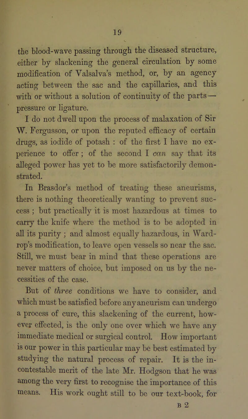 the blood-wave passing through the diseased structure, either by slackening the general circulation by some modification of Valsalva’s method, or, by an agency acting between the sac and the capillaries, and this with or without a solution of continuity of the parts— pressure or ligature. I do not dwell upon the process of malaxation of Sir W. Fergusson, or upon the reputed efficacy of certain drugs, as iodide of potash : of the first I have no ex- perience to offer ; of the second I can say that its alleged power has yet to be more satisfactorily demon- strated. In Brasdor’s method of treating these aneurisms, there is nothing theoretically wanting to prevent suc- cess ; but practically it is most hazardous at times to carry the knife where the method is to be adopted in all its purity ; and almost equally hazardous, in Ward- rop’s modification, to leave open vessels so near the sac. Still, we must bear in mind that these operations are never matters of choice, but imposed on us by the ne- cessities of the case. But of three conditions we have to consider, and which must be satisfied before any aneurism can undergo a process of cure, this slackening of the current, how- ever effected, is the only one over which we have any immediate medical or surgical control. How important is our power in this particular may be best estimated by studying the natural process of repair. It is the in- contestable merit of the late Mr. Hodgson that he was among the very first to recognise the importance of this means. His work ought still to be our text-book, for B 2