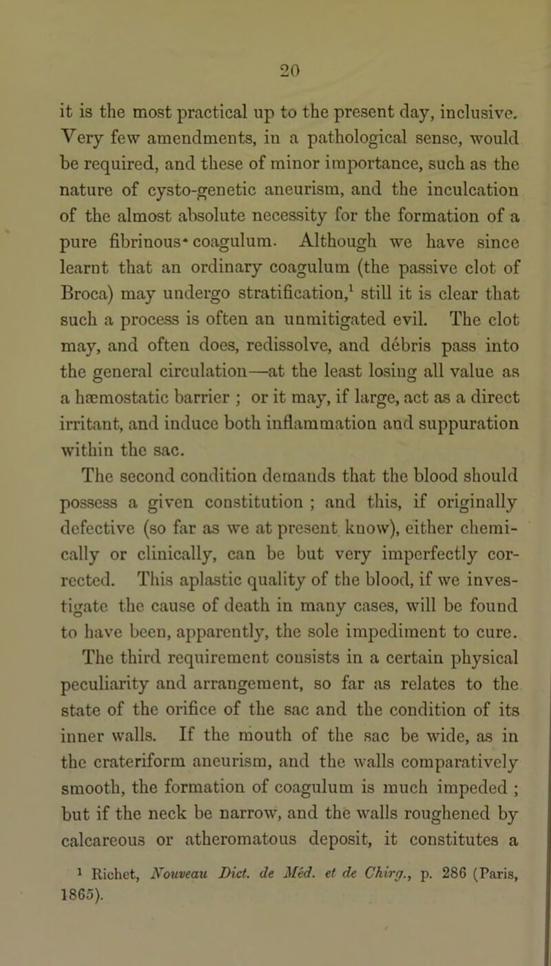 it is the most practical up to the present clay, inclusive. Very few amendments, in a pathological sense, would be required, and these of minor importance, such as the nature of cysto-genetic aneurism, and the inculcation of the almost absolute necessity for the formation of a pure fibrinous* coagulum. Although we have since learnt that an ordinary coagulum (the passive clot of Broca) may undergo stratification,^ still it is clear that such a process is often an unmitigated evil. The clot may, and often does, redissolve, and debris pass into the general circulation—at the least losing all value as a hcemostatic barrier ; or it may, if large, act as a direct irritant, and induce both inflammation and suppuration within the sac. The second condition demands that the blood should possess a given constitution ; and this, if originally defective (so far as we at present know), either chemi- cally or clinically, can be but very imperfectly cor- rected. This aplastic quality of the blood, if we inves- tigate the cause of death in many cases, will be found to have been, apparently, the sole impediment to cure. The third requirement consists in a certain physical peculiarity and arrangement, so far as relates to the state of the orifice of the sac and the condition of its inner walls. If the mouth of the sac be wide, as in the crateriform aneurism, and the walls comparatively smooth, the formation of coagulum is much impeded ; but if the neck be narrow, and the walls roughened by calcareous or atheromatous deposit, it constitutes a ^ Richet, Noriveau Diet, de Med. et de Chirg., p. 286 (Paris, 1865).