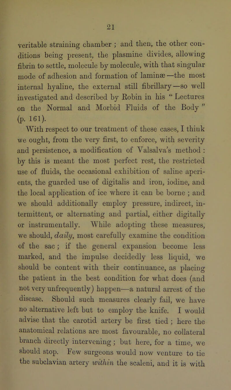 veritable straining chamber ; and then, the other con- ditions being present, the plasmine divides, allowing fibrin to settle, molecule by molecule, with that singular mode of adhesion and formation of laminae —the most internal hyaline, the external still fibrillary—so well investigated and described by Eobin in his “ Lectures on the Normal and Morbid Fluids of the Body ” (p. 161). With respect to our treatment of these cases, I think we ought, from the very first, to enforce, with severity and persistence, a modification of Valsalva's method : by this is meant the most perfect rest, the restricted use of fluids, the occasional exhibition of saline aperi- ents, the guarded use of digitalis and iron, iodine, and the local application of ice where it can be borne ; and we should additionally employ pressure, indirect, in- termittent, or alternating and partial, either digitally or instrumeutally. While adopting these measures, we should, daily, most carefully examine the condition of the sac; if the general expansion become less marked, and the impulse decidedly less liquid, we should be content with their continuance, as placing the patient in the best condition for what does (and not very unfrequently) happen—a natural arrest of the disease. Should such measures clearly fail, we have no alternative left but to employ the knife. I would advise that the carotid artery be first tied; here the anatomical relations are most favourable, no collateral branch directly intervening; but here, for a time, we should stop. Few surgeons would now venture to tie the subclavian artery within the scaleni, and it is with