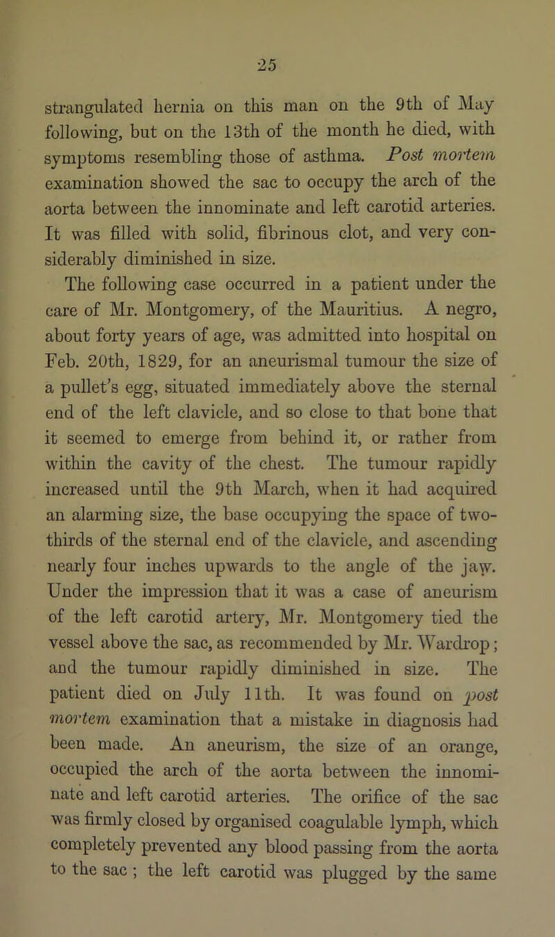 strangulated hernia on this man on the 9th of May following, but on the 13th of the month he died, with symptoms resembling those of asthma. Post mortem examination showed the sac to occupy the arch of the aorta between the innominate and left carotid arteries. It was filled with solid, fibrinous clot, and very con- siderably diminished in size. The following case occurred in a patient under the care of Mr. Montgomery, of the Mauritius. A negro, about forty years of age, was admitted into hospital on Feb. 20th, 1829, for an aneurismal tumour the size of a pullet’s egg, situated immediately above the sternal end of the left clavicle, and so close to that bone that it seemed to emerge from behind it, or rather from within the cavity of the chest. The tumour rapidly increased until the 9th March, when it had acquired an alarming size, the base occupying the space of two- thirds of the sternal end of the clavicle, and ascending nearly four inches upwards to the angle of the jaw. Under the impression that it was a case of aneurism of the left carotid artery, Mr. Montgomery tied the vessel above the sac, as recommended by Mr. Wardi’op; and the tumour rapidly diminished in size. The patient died on July 11th. It was found on mortem examination that a mistake in diagnosis had been made. An aneurism, the size of an orange, occupied the arch of the aorta between the innomi- nate and left carotid arteries. The orifice of the sac was firmly closed by organised coagulable lymph, which completely prevented any blood passing from the aorta to the sac ; the left carotid was plugged by the same