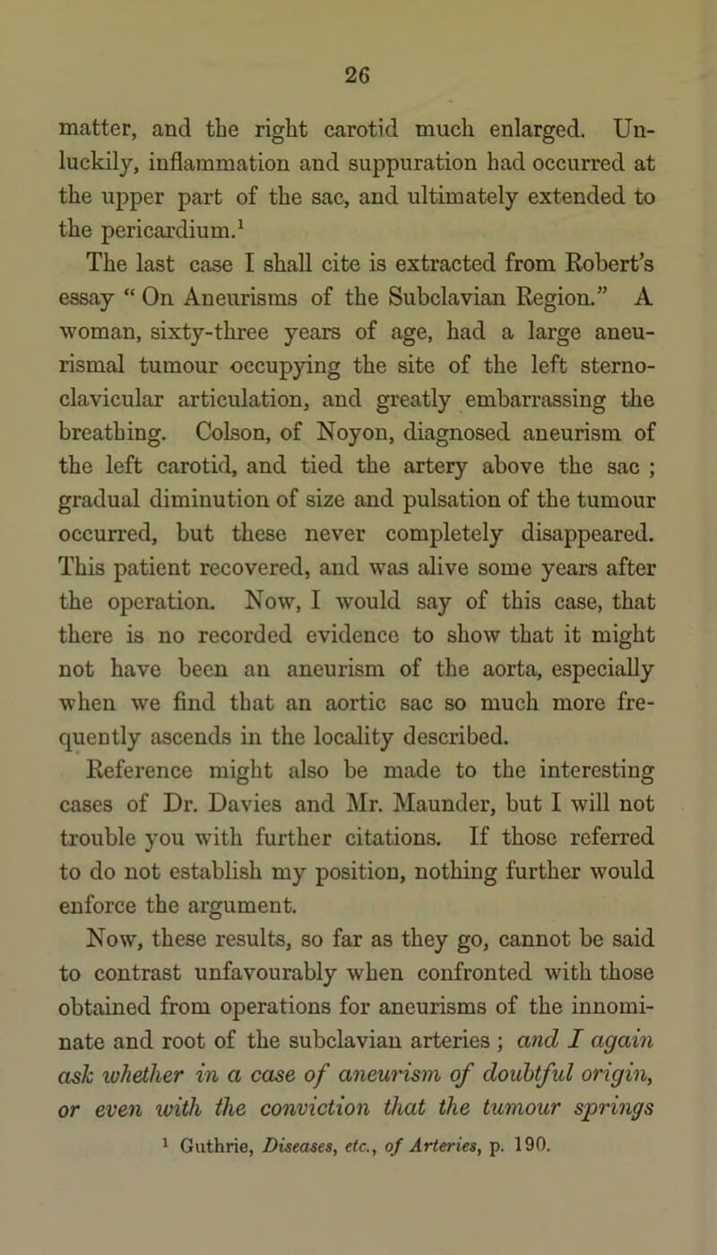 matter, and the right carotid much enlarged. Un- luckily, inflammation and suppuration had occurred at the upper part of the sac, and ultimately extended to the pericardium.^ The last case I shall cite is extracted from Robert’s essay “ On Aneurisms of the Subclavian Region.” A woman, sixty-three years of age, had a large aneu- rismal tumour occupying the site of the left sterno- clavicular articulation, and greatly embarrassing the breathing. Colson, of Noyon, diagnosed aneurism of the left carotid, and tied the artery above the sac ; gradual diminution of size and pulsation of the tumour occurred, but these never completely disappeared. This patient recovered, and was alive some years after the operation. Now, I would say of this case, that there is no recorded evidence to show that it might not have been an aneurism of the aorta, especially when we find that an aortic sac so much more fre- quently ascends in the locality described. Reference might also be made to the interesting cases of Dr. Davies and Mr. Maunder, but I will not trouble you with further citations. If those referred to do not establish my position, nothing further would enforce the argument. Now, these results, so far as they go, cannot be said to contrast unfavourably when confronted with those obtained from operations for aneurisms of the innomi- nate and root of the subclavian arteries ; and I again ask whether in a case of aneurism of doubtful origin, or even with the conviction that the tumour springs 1 Guthrie, Diseases, etc., of Arteries, p. 190.