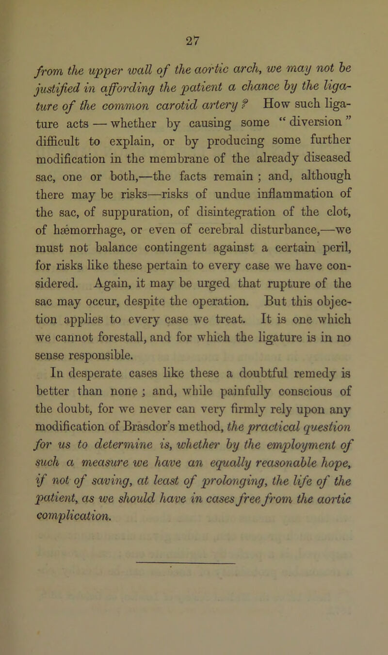 from the upper wall of the aortic arch, we may not he justified in affording the patient a chance hy the liga- ture of the common carotid artery f How such liga- ture acts — whether by causing some “ diversion ” difficult to explain, or by producing some further modification in the membrane of the already diseased sac, one or both,—the facts remain ; and, although there may be risks—risks of undue inflammation of the sac, of suppuration, of disintegration of the clot, of haemorrhage, or even of cerebral disturbance,—we must not balance contingent against a certain peril, for risks like these pertain to every case we have con- sidered. Again, it may be urged that rupture of the sac may occur, despite the operation. But this objec- tion applies to every case we treat. It is one which we cannot forestall, and for which the ligature is in no sense responsible. In desperate cases like these a doubtful remedy is better than none ; and, while painfully conscious of the doubt, for we never can very firmly rely upon any modification of Brasdor’s method, the practical question for us to determine is, whethet' hy the employment of such a measure we have an equally reasonable hope, if not of saving, at least of prolonging, the life of the patient, as we should have in cases free from the aortic complication.