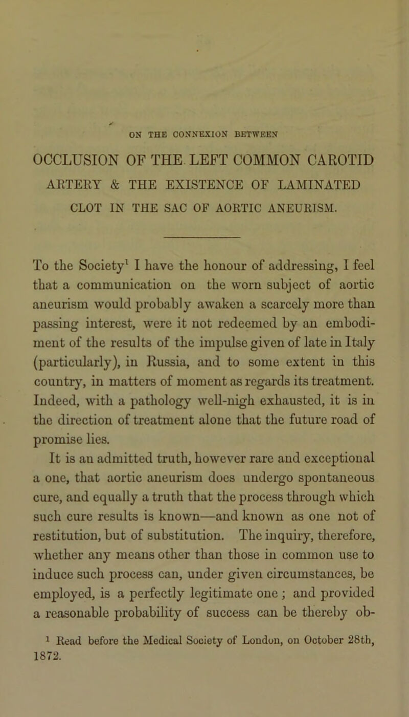 ON THE CONNEXION BETWEEN OCCLUSION OF THE LEFT COMMON CAROTID ARTERY & TPIE EXISTENCE OF LAMINATED CLOT IN THE SAC OF AORTIC ANEURISM. To the Society' I have the honour of addressing, 1 feel that a communication on the worn subject of aortic aneurism would probably awaken a scarcely more than passing interest, were it not redeemed by an embodi- ment of the results of the impulse given of late in Italy (particularly), in Russia, and to some extent in this country, in matters of moment as regards its treatment. Indeed, with a pathology well-nigh exhausted, it is in the direction of treatment alone that the future road of promise lies. It is an admitted truth, however rare and exceptional a one, that aortic aneurism does undergo spontaneous cure, and equally a truth that the process through which such cure results is known—and known as one not of restitution, but of substitution. The inquiry, therefore, whether any means other than those in common use to induce such process can, under given circumstances, be employed, is a perfectly legitimate one ; and provided a reasonable probability of success can be thereby ob- ^ Read before the Medical Society of London, on October 28th, 1872.