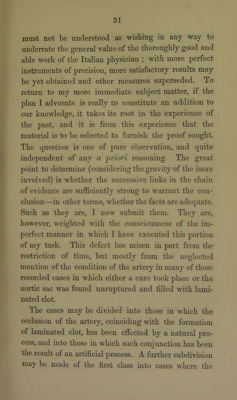 must not be understood as wishing in any way to underrate the general value of the thoroughly good and able work of the Italian physician ; with more perfect instruments of precision, more satisfactory results may be yet obtained and other measures superseded. To return to my more immediate subject matter, if the plan I advocate is really to constitute an addition to our knowledge, it takes its root in the experience of the past, and it is from this experience that the material is to be selected to furnish the proof sought. The question is one of pure observation, and quite independent of any a priori reasoning. The great point to determine (considering the gravity of the issue involved) is whether the successive links in the chain of evidence are sufficiently strong to warrant the con- clusion—in other terms, whether the facts are adequate. Such as they are, I now submit them. They are, however, weighted with the consciousness of the im- pex-fect manner in which I have executed this portion of my task. This defect has arisen in part from the restriction of time, but mostly from the neglected mention of the condition of the arteiy in many of those recorded cases in which either a cure took place or the aortic sac was found unruptured and filled with lami- nated clot. The cases may be divided into those in which the occlusion of the artery, coinciding with the formation of laminated clot, has been effected by a natural pro- cess, and into those in which such conjunction has been the result of an artificial process. A further subdivision niay be made of the first class into cases where the