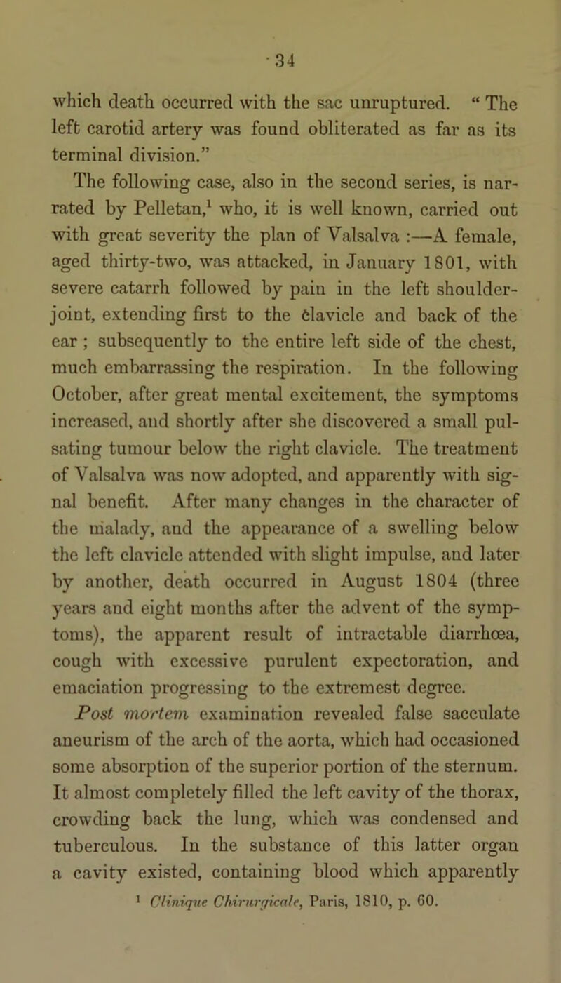 ■34 which death occurred with the sac unruptured. “ The left carotid artery was found obliterated as far as its terminal division.” The following case, also in the second series, is nar- rated by Pelletan,^ who, it is well known, carried out with great severity the plan of Valsalva :—A female, aged thirty-two, was attacked, in January 1801, with severe catarrh followed by pain in the left shoulder- joint, extending first to the 6lavicle and back of the ear ; subsequently to the entire left side of the chest, much embarrassing the respiration. In the following October, after great mental excitement, the symptoms increased, and shortly after she discovered a small pul- sating tumour below the right clavicle. The treatment of Valsalva was now adopted, and apparently with sig- nal benefit. After many changes in the character of the malady, and the appearance of a swelling below the left clavicle attended with slight impulse, and later by another, death occurred in August 1804 (three years and eight months after the advent of the symp- toms), the apparent result of intractable diarrhoea, cough with excessive purulent expectoration, and emaciation progressing to the extremest degree. Post mortem examination revealed false sacculate aneurism of the arch of the aorta, which had occasioned some absorption of the superior portion of the sternum. It almost completely filled the left cavity of the thorax, crowding back the lung, which was condensed and tuberculous. In the substance of this latter organ a cavity existed, containing blood which apparently * Clinique Chirunfimle, Paris, 1810, p. 60.