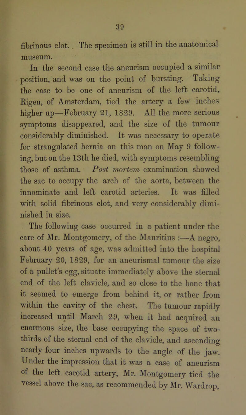 fibrinous clot. . The specimen is still in the anatomical museum. In the second case the aneurism occupied a similar position, and was on the point of bursting. Taking the case to be one of aneurism of the left carotid, Rigen, of Amsterdam, tied the artery a few inches higher up—February 21, 1829. All the more serious symptoms disappeared, and the size of the tumour considerably diminished. It was necessary to operate for strangulated hernia on this man on May 9 follow- ing, but on the 13th he died, with symptoms resembling those of asthma. Post mortem examination showed the sac to occupy the arch of the aorta, between the innominate and left carotid arteries. It was filled with solid fibrinous clot, and very considerably dimi- nished in size. The following case occurred in a patient under the care of Mr. Montgomery, of the Mauritius A negro, about 40 years of age, was admitted into the hospital February 20, 1829, for an aneurismal tumour the size of a pullet’s egg, situate immediately above the sternal end of the left clavicle, and so close to the bone that it seemed to emerge from behind it, or rather from within the cavity of the chest. The tumour rapidly increased until March 29, when it had acquired an enormous size, the base occupying the space of two- thirds of the sternal end of the clavicle, and ascending nearly four inches upwards to the angle of the jaw. Under the impression that it was a case of aneurism of the left carotid artery, Mr. Montgomery tied the vessel above the sac, as recommended by Mr. Wardrop,