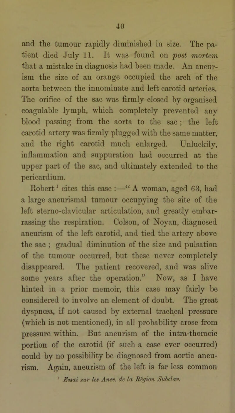and the tumour rapidly diminished in size. The pa- tient died July 11. It was found on post mortem that a mistake in diagnosis had been made. An aneur- ism the size of an orange occupied the arch of the aorta between the innominate and left carotid arteries. The orifice of the sac was firmly closed by organised coagulable lymph, which completely prevented any blood passing from the aorta to the sac; the left carotid artery was firmly plugged with the same matter, and the right carotid much enlarged. Unluckily, inflammation and suppuration had occurred at the upper part of the sac, and ultimately extended to the pericardium. Eobert* cites this case :—“ A woman, aged 63, had a large aneurismal tumour occupying the site of the left sterno-clavicular articulation, and greatly embar- rassing the respiration. Colson, of Noyan, diagnosed aneurism of the left carotid, and tied the artery above the sac ; gradual diminution of the size and pulsation of the tumour occurred, but these never completely disappeared. The patient recovered, and was alive some years after the operation.” Now, as I have hinted in a prior memoir, this case may fairly be considered to involve an element of doubt. The great dyspnoea, if not caused by external tracheal pressure (which is not mentioned), in all probability arose from pressure within. But aneurism of the intra-thoracic portion of the carotid (if such a case ever occurred) could by no possibility be diagnosed from aortic aneu- rism. Again, aneurism of the left is far less common Es$ai sur les Anev. de la Region Suhelav, 1