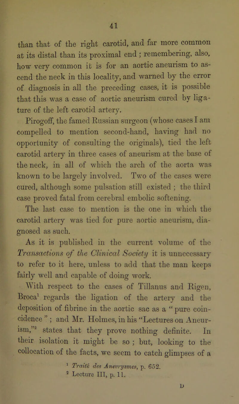 than that of the right carotid, and far more common at its distal than its proximal end ; remembering, also, how very common it is for an aortic aneurism to as- cend the neck in this locality, and warned by the error of diagnosis in all the preceding cases, it is possible that this was a case of aortic aneurism cured by liga- ture of the left carotid artery. Pirogoff, the famed Russian surgeon (whose cases I am compelled to mention second-hand, having had no opportunity of consulting the originals), tied the left carotid artery in three cases of aneurism at the base of the neck, in all of which the arch of the aorta was known to be largely involved. Two of the cases were cured, although some pulsation still existed ; the third case proved fatal from cerebi’al embolic softening. The last case to mention is the one in which the carotid artery was tied for pure aortic aneurism, dia- gnosed as such. As it is published in the current volume of the Transactions of the Clinical Society it is unnecessary to refer to it here, unless to add that the man keeps fairly well and capable of doing work. With respect to the cases of Tillanus and Rigen, Broca^ regards the ligation of the artery and the deposition of fibrine in the aortic sac as a “ pure coin- cidence ” ; and Mr. Holmes, in his “Lectures on Aneur- ism,”*^ states that they prove nothing definite. In their isolation it might be so ; but, looking to the collocation of the facts, we seem to catch glimpses of a * Traite des Anevrysmes, p. 652. * Lecture III, p. 11. L)