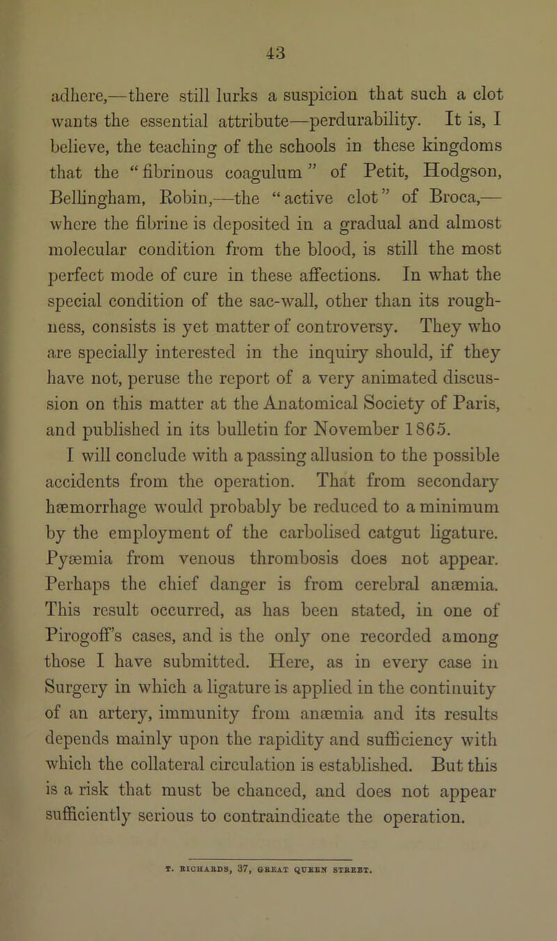 adhere,—there still lurks a suspicion that such a clot wants the essential attribute—perdurability. It is, I believe, the teaching of the schools in these kingdoms that the “ fibrinous coagulum ” of Petit, Hodgson, Bellingham, Eobin,—the “active clot” of Broca,— where the fibrine is deposited in a gradual and almost molecular condition from the blood, is still the most perfect mode of cure in these affections. In what the special condition of the sac-wall, other than its rough- ness, consists is yet matter of controversy. They who are specially interested in the inquiry should, if they have not, peruse the report of a very animated discus- sion on this matter at the Anatomical Society of Paris, and published in its bulletin for November 1865. I will conclude with a passing allusion to the possible accidents from the operation. That from secondary hsemorrhage would probably be reduced to a minimum by the employment of the carbolised catgut ligature. Pyaemia from venous thrombosis does not appear. Perhaps the chief danger is from cerebral anaemia. This result occurred, as has been stated, in one of Pirogoflf’s cases, and is the only one recorded among those I have submitted. Here, as in every case in Surgery in which a ligature is applied in the continuity of an artery, immunity from anaemia and its results depends mainly upon the rapidity and suflBciency with which the collateral circulation is established. But this is a risk that must be chanced, and does not appear sufficiently serious to contraindicate the operation. T. BXCUAAD8, 37, OBB.A.T QUSSy 8TBBBT.