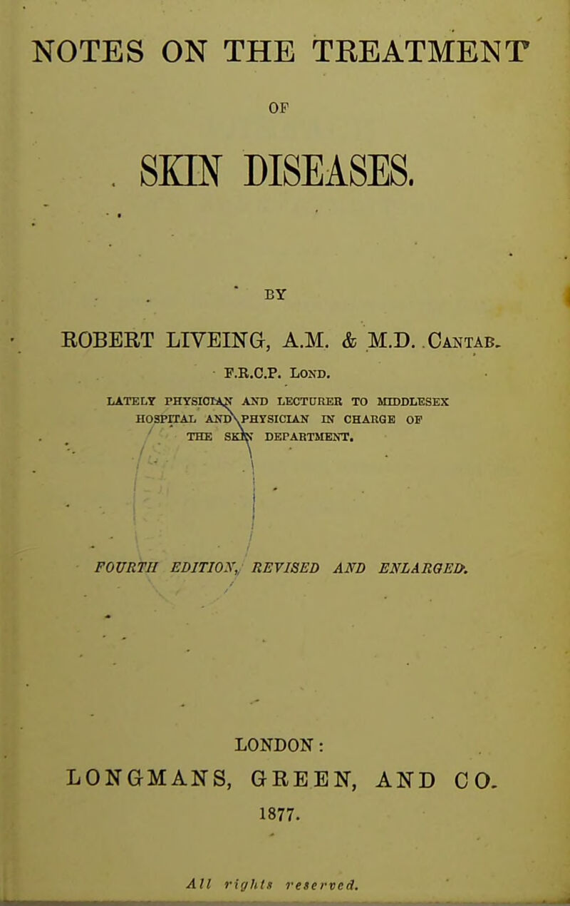 NOTES ON THE TREATMENT OF . SKIN DISEASES. BY EGBERT LIYEINa, A.M. & M.D. Cantab. F.R.C.P. LOND. LATELY PHYSIOl*^ AXD LECTUREB TO MIDDLESEX HOSPITAL ANDVPHYSICIAN QT CHARGE OF THE SKJK DEPABTMEOT. FOURTH EDITIOX,, REVISED AND ENLARGED. LONDON: LONGMANS, GREEN, AND CO. 1877. All rights reserved.