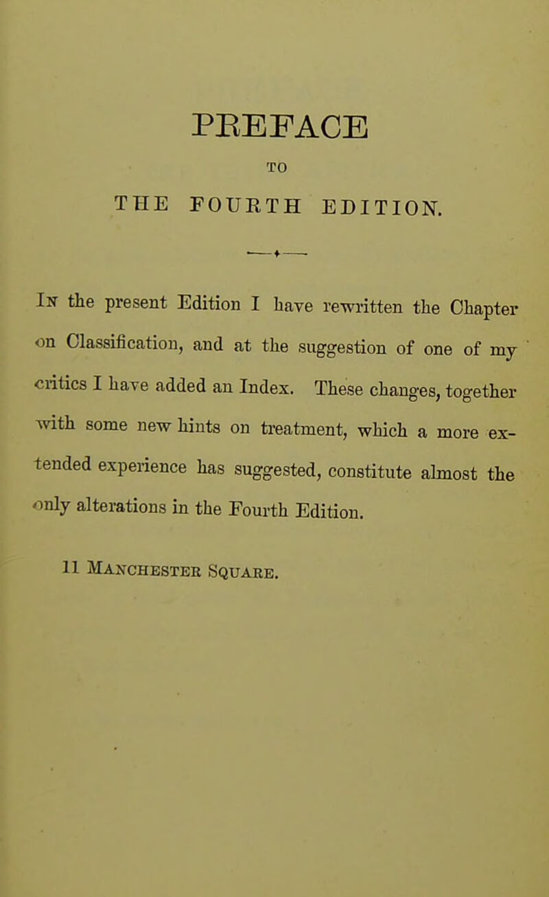 PEEFACE TO THE FOURTH EDITION. In the present Edition I have rewiitten the Chapter on Classification, and at the suggestion of one of my Clitics I have added an Index. These changes, together with some new hints on ti-eatment, which a more ex- tended experience has suggested, constitute almost the only alterations in the Fourth Edition.