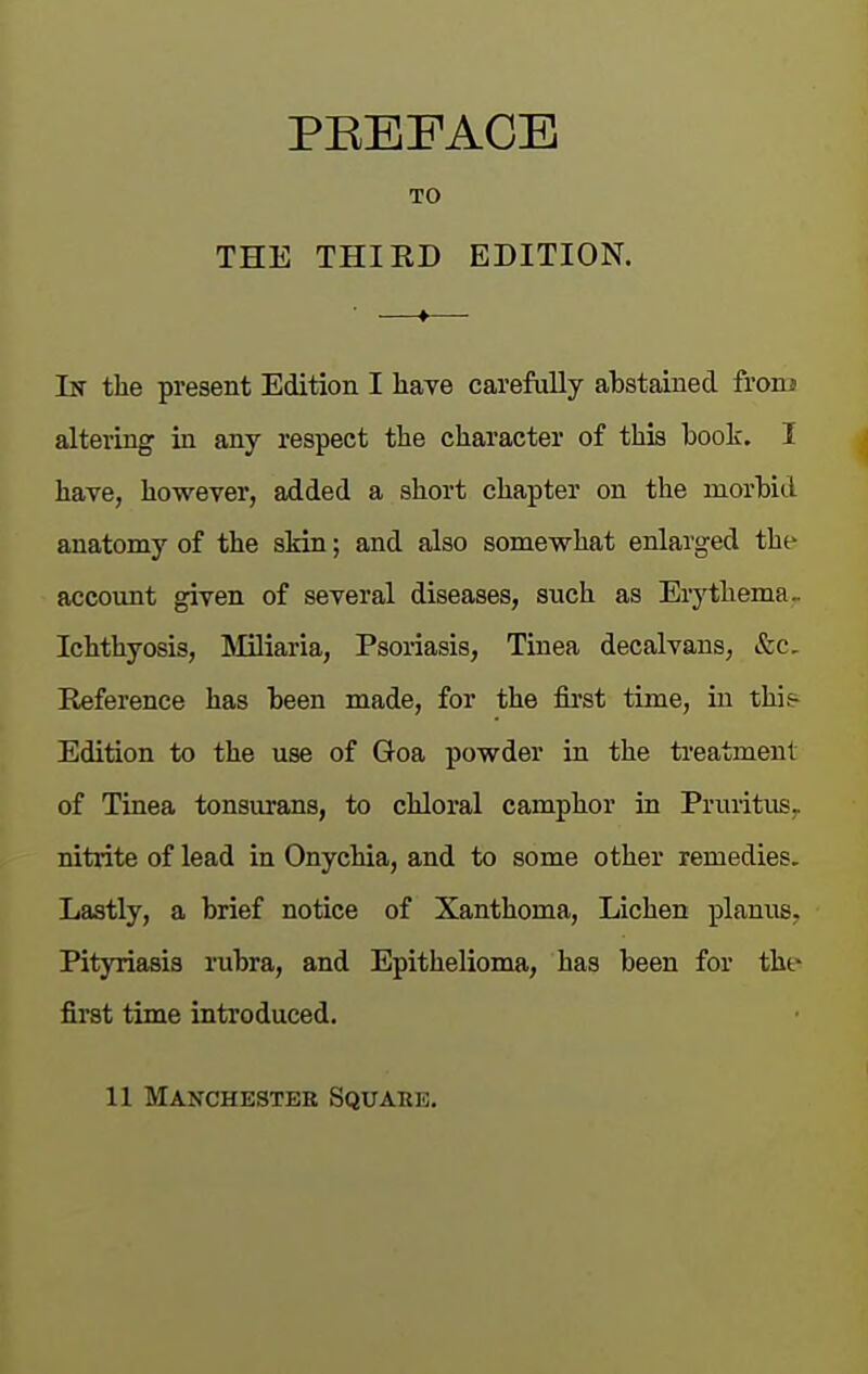 TO THE THIED EDITION. In the present Edition I have carefully abstained from altering in any respect the character of this book. I have, however, added a short chapter on the morbid anatomy of the skin; and also somewhat enlarged the accoimt given of several diseases, such as Erythema- Ichthyosis, INIiliaria, Psoriasis, Tinea decalvans, &c. Reference has been made, for the fii'st time, in this^ Edition to the use of Goa powder in the ti-eatmenl of Tinea tonsurans, to chloral camphor in Pruritus, nitrite of lead in Onychia, and to some other remedies. Lastly, a brief notice of Xanthoma, Lichen planus. Pityriasis rubra, and Epithelioma, has been for tht- first time introduced.