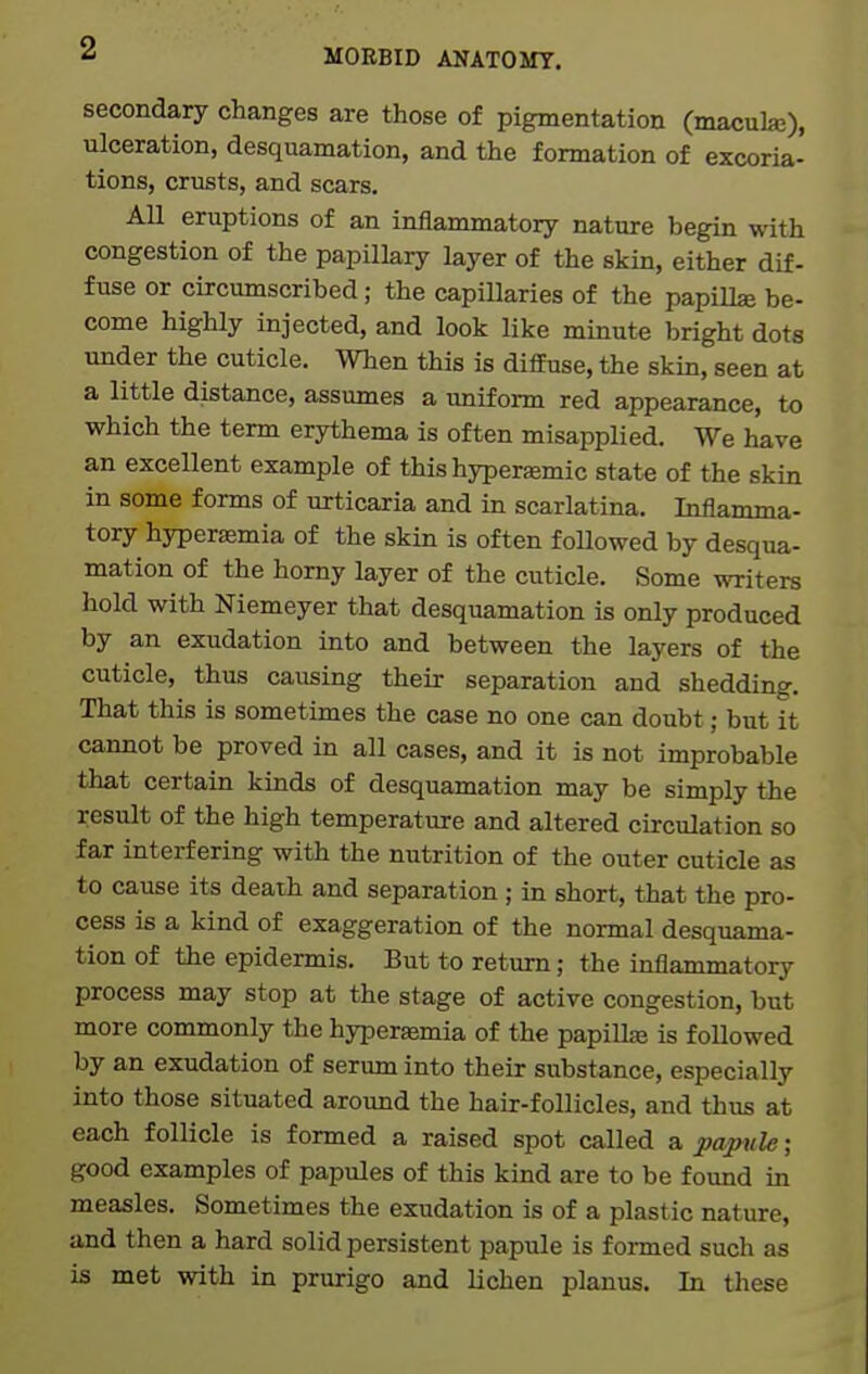 secondary changes are those of pigmentation (maculaj), ulceration, desquamation, and the formation of excoria- tions, crusts, and scars. All eruptions of an inflammatory nature begin with congestion of the papillary layer of the skin, either dif- fuse or circumscribed; the capillaries of the papillae be- come highly injected, and look like minute bright dots under the cuticle. When this is diffuse, the skin, seen at a little distance, assumes a uniform red appearance, to which the term erythema is often misapplied. We have an excellent example of this hypersemic state of the skin in some forms of urticaria and in scarlatina. Inflamma- tory hyperemia of the skin is often followed by desqua- mation of the horny layer of the cuticle. Some writers hold with Niemeyer that desquamation is only produced by an exudation into and between the layers of the cuticle, thus causing their separation and shedding. That this is sometimes the case no one can doubt; but it cannot be proved in all cases, and it is not improbable that certain kinds of desquamation may be simply the result of the high temperature and altered circulation so far interfering with the nutrition of the outer cuticle as to cause its death and separation ; in short, that the pro- cess is a kind of exaggeration of the normal desquama- tion of the epidermis. But to return; the inflammatory process may stop at the stage of active congestion, but more commonly the hyperajmia of the papilL-e is followed by an exudation of serum into their substance, especially into those situated around the hair-follicles, and thus at each follicle is formed a raised spot called a papule; good examples of papules of this kind are to be found in measles. Sometimes the exudation is of a plastic nature, and then a hard solid persistent papule is formed such as is met with in prurigo and lichen planus. In these