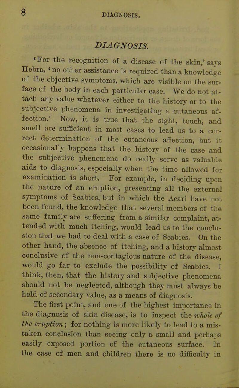 DIAGNOSIS. DIAGNOSIS. ' For the recognition of a disease of the skin,' says Hebra, ' no other assistance is required than a knowledge of the objective symptoms, which are visible on the sur- face of the body in each particular case. We do not at- tach any value whatever either to the history or to the subjective phenomena in investigating a cutaneous af- fection.' Now, it is true that the sight, touch, and smell are sufficient in most cases to lead us to a cor- rect determination of the cutaneous affection, but it occasionally happens that the history of the case and the subjective phenomena do really serve as valuable aids to diagnosis, especially when the time allowed for examination is short. For example, in deciding upon the nature of an eruption, presenting all the external symptoms of Scabies, but in which the Acari have not been found, the knowledge that several members of the same family are suffering from a similar complaint, at- tended with much itching, would lead us to the conclu- sion that we had to deal with a case of Scabies. On the other hand, the absence of itching, and a history almost conclusive of the non-contagious nature of the disease, would go far to exclude the possibility of Scabies. I think, then, that the history and subjective phenomena should not be neglected, although they must always be held of secondary value, as a means of diagnosis. The first point, and one of the highest importance in the diagnosis of skin disease, is to inspect the wlioJe of tlie eruption; for nothing is more likely to lead to a mis- taken conclusion than seeing only a small and perhaps easily exposed portion of the cutaneous surface. In the case of men and children there is no difficulty in