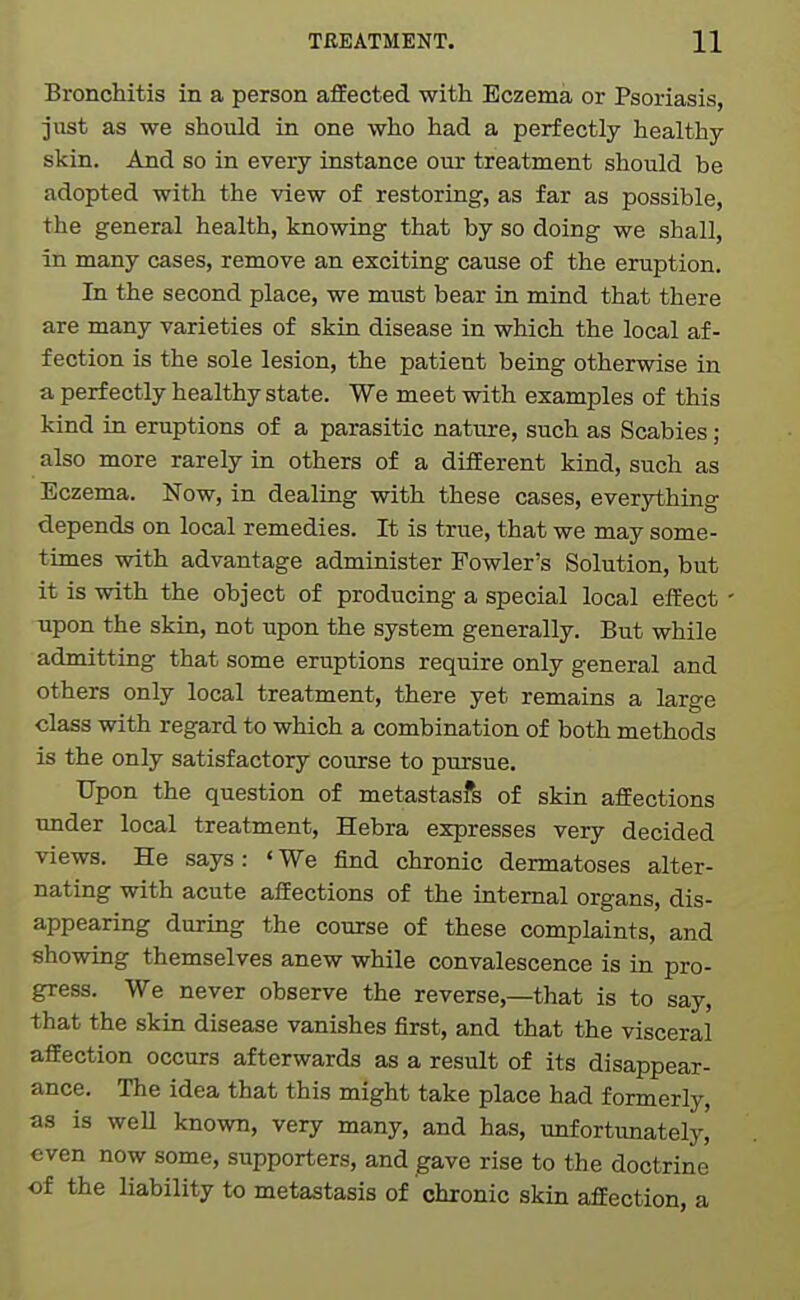 Bronchitis in a person afEected with Eczema or Psoriasis, just as we should in one who had a perfectly healthy- skin. And so in every instance our treatment should be adopted with the view of restoring, as far as possible, the general health, knowing that by so doing we shall, in many cases, remove an exciting cause of the eruption. In the second place, we must bear in mind that there are many varieties of skin disease in which the local af- fection is the sole lesion, the patient being otherwise in a perfectly healthy state. We meet with examples of this kind in eruptions of a parasitic nature, such as Scabies; also more rarely in others of a different kind, such as Eczema. Now, in dealing with these cases, everything depends on local remedies. It is true, that we may some- times with advantage administer Fowler's Solution, but it is with the object of producing a special local efEect' upon the skin, not upon the system generally. But while admitting that some eruptions require only general and others only local treatment, there yet remains a large class with regard to which a combination of both methods is the only satisfactory course to pursue. Upon the question of metastasfs of skin affections under local treatment, Hebra expresses very decided views. He says: <We find chronic dermatoses alter- nating with acute affections of the internal organs, dis- appearing during the course of these complaints, and showing themselves anew while convalescence is in pro- gress. We never observe the reverse,—that is to say, that the skin disease vanishes first, and that the visceral affection occurs afterwards as a result of its disappear- ance. The idea that this might take place had formerly, as is weU known, very many, and has, unfortunately, even now some, supporters, and gave rise to the doctrine of the liability to metastasis of chronic skin affection, a