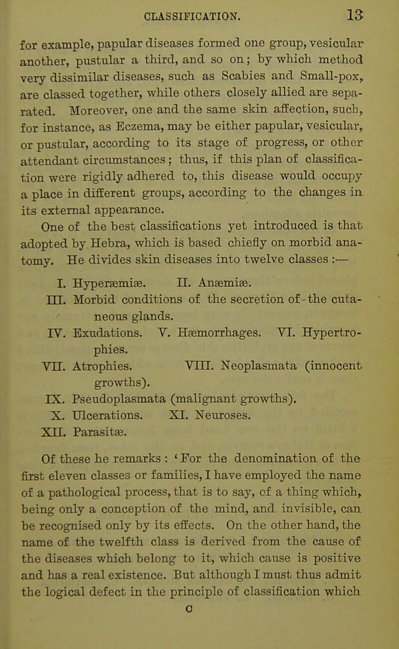 for example, papular diseases formed one group, vesicular another, pustular a third, and so on; by which method very dissimilar diseases, such as Scabies and Small-pox, are classed together, while others closely allied are sepa- rated. Moreover, one and the same skin afEection, such, for instance, as Eczema, may be either papular, vesicular, or pustular, according to its stage of progress, or other attendant circimistances; thus, if this plan of classifica- tion were rigidly adhered to, this disease would occupy a place in different groups, according to the changes in its external appearance. One of the best classifications yet introduced is that> adopted by Hebra, which is based chiefly on morbid ana- tomy. He divides skin diseases into twelve classes :— I. Hypersemiae. 11. An^mise. TTT. Morbid conditions of the secretion of - the cuta- neous glands. IV. Exudations. V. Hfemorrhages. VI. Hypertro- phies. Vn. Atrophies. VIU. Neoplasmata (innocent growths). IX. Pseudoplasmata (malignant growths). X. Ulcerations. XI. Neuroses. Xn. Parasitse. Of these he remarks : ' For the denomination of the first eleven classes or families, I have employed the name of a pathological process, that is to say, of a thing which, being only a conception of the mind, and invisible, can be recognised only by its effects. On the other hand, the name of the twelfth class is derived from the cause of the diseases which belong to it, which cause is positive and has a real existence. But although I must thus admit the logical defect in the principle of classification which o